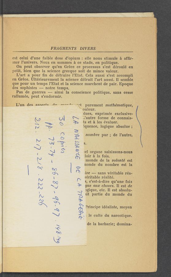 Page text (OCR generated): ERA GMENTS DIVERS
,est celui d’une faible dose d’Opium . elle nous stimul'e a afﬁr-.
Iner i’univers. Nous en sommes 21 cc stade, en politique. .
On peut observer qu ’en Grece ce processus s ’est déroulé en
petit, bien que la science grecque soit de mince valeur.
L’art a pour ﬁn de de'truire 1’.Etat Cela aussi s ’est accompli
en Grece. Ultérieurement la science détruit l’art aussi. Il semble
que pour un temps I’Etat et la science marchent de pair. Epoque
des sophistes —-—- notre temps
Pas de guerres -—- ainsi Ia conscience politiqne, sans cesse .
3 4?; rallumée, peut s ’endormir.
Lun des nﬂnpnfq a" mouse st purement mathématique,
ouleur. ‘
)lues, exprimée exclusive-
N (N R L’autre forme de connais-
Q ‘%~ (:3 32> ts et 51 les évaluer.
1v 5) “ équence, logique absolue ; ,
' 2
f“) ? nombre pur ; de' l’autre,
N \J .5) .1
~ w “”3“ t: s
\Zi , 25
\i S‘ 3 1e] organe saisissons-nous
' ﬂ \‘4 ("7 Ioir £1 la fois.
"\ ' monde de la volonié est
:1: ~ nonde du nombre est-1a
Q "8 "" .
, ' ive -—— sans veritable réa—
veritable réalité. .
(V P; s, c’est-é-dire qu’unefois
N <1“ gue aux chases; Il est de
I? ‘7 )gique, etc. 11 est abSolu-'
1it partie du monde du
Mick
\
Q
Principe idéaliste, moyen
1e culte du narcotique.
77
de la barbaric; domina-
”1»
an" m»; @151 {a a.“ 1» :1" 2,?3 '.= lie/He “ﬁe-""5“?
‘ Wﬁemﬁﬁ” snafu-i=5? " 1;: ‘
