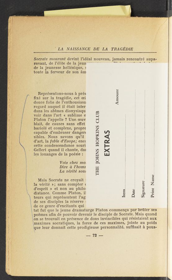Page text (OCR generated): “ “I my».
’ "'"‘V~1y
1’": t-eurs qui rieprésentent l’ag:
" LA NAISSANCE DE LA TRAGEDIE
r... 3’
Socrate mourant devint l’idéal nouveau, jamais rencontré aupa-
navant, de l’élite de la jeun“"‘” " '* ’ “‘“ “ ‘
.de la jeunesse hellénique, s
t/Qute 1a ferveur de son am
Représentons-nou-s a pres
ﬁxé sur la trage’die, cet 'oei
deuce folie de l’enthousiasn
regard auquel ail était inter
dans les abimes dionysiaqu
*voir dans l’art « sub-lime e
Platon l’appelle ? Une. ceu-v:
blait, vde causes sans effet
bariolé et complexe, prOpre
capable d’embraser dangere
sibles. Nous savons qu’il
d’art, la fable d’ESOpe; encc
cette condescendance souri
Gellert quand i1 chante, :dal
les louanges de la poésie :
Amount
Vois chez mo;
Dire d l’homz
'. La vérité. sou:
THE JOHNS HOPKINS CLUB
EXTRAS
Mais Socrate ne croyait 1‘
la vérite’»; sans compter »(
d’esprit >> et non a‘u philov
distance. Comme. Platon, il
Signature
Print Name..-
Date......... .. .. ..
Item................ .. .. . ...... . ..
de ses disciples la réserve :
de ce genre d’excitants qui
tat fut que le jeune dramaturge Platon commenca par brﬁler ses
gpcémes aﬁn de pouvoir devenir 1e disciple d-e Socrate. Mais quand
Egon se trouvai't en. presence de dons invincibles qui résistaient aux
limaximes lsocratiques, la force de ces maximes, jointe- au poids
"qu-e leur donnait cette p‘rodigieuse person-nlalité. sufﬁsait a pous~
5—72—-