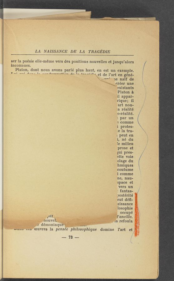 Page text (OCR generated): LA NAISSANCE DE LA TRAGEDIE
ser la poésie elle-meme vers dyes poSitions nouvelles et j-usqu’alors
inconnues. - ' _
Platon, dont nous avon’s parlé plus haut, en est un «ex-emple.
,7 .-:,......-: gas... In A-_J-..,..,;:§.. ,1511... 4,..,_,.1.1:., .et de l’art engéné-
-) ‘ » ' I. ,4:v*~“~ "age na’if de
‘ ' V ' gréer une,
3 ,, i737§existants '
, {QPlaton a
11 appar.
1rique; i1,"
f‘art nou-.
Lia réalité
‘ , go-réalité.
,3 par un
j a comme
i protes-
-;e la tra-
; peut en
i, né du
1e milieu
‘ . prose et
' *. .{ui pres-
ette voie
olage du
' 3 hmiques
coutume
t comme
ne, nau-
space et
vers un
: fantas- V
postérité
eut déﬁ-a
A lyuissance
\ Iglosophie ”9-i_
’ancz’lla.
. a refoula
. ‘
phique
, f? "
oeuvres la pensée phzlos
~73...
domine l’art et‘l
