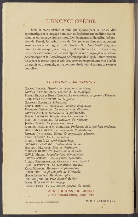 Page text (OCR generated): L’ENCYCLOPEDIE
Sous la scene Visible et publique qu’occupent la penSée ditc
systématique et le langage dominant se déploient une tradition souter-
raine et un langage aphoristique. Les fragments d’He’raclite, 1e§’pen-
sées de Pascal, les aphorismes de Nietzsche en font partie,c0mme,
aussi les notes et fragments de Novalis. Son Eng/c/ope’die, fragmen-
taire et systématique, scientiﬁque, philosophique et surtout poétique,
demande 2‘1 étre comprise dans ses rapports avec l’Eng/c/ope'die des sciences
pbi/osop/yiqnes et la Propédentiane pbilosop/yigne de Hegel. Pointe extreme
de la pensée romantique et enjouée, cette (Euvre posthume vise a la fois
un savoir et une praxis, et ose comprendre la Vérité comme une erreur
complete. A
COLLECTION << ARGUMENTS >>
GEORG LUKACS. Histoire et conscience de ficlasse.
KOSTAS AXELOS. Marx pensenr de la tec6niqne.
PIERRE BROUE et EMILE TEMIME. La re’nolntion et la gnerre d’Espagne.
CARL VON CLAUSEWITZ. De la gnerre.
GEORGES BATAILLE. L’e’rotisnie. ‘"
EDGAR MORIN. Le cine’nia on l’6ornrne imaginaire.
FRANgOIS CHATELET. La naissance de l’6istoire.
KOSTAS AXELOS. He’raclite et la ploilosop/oie.
HENRI LEFEBVRE. Introduction a la modernite’.
HAROLD ROSENBERG. La tradition dn nonnean.
JOSEPH GABEL. La fansse conscience.
B. DE SCHLOEZER et M. SCRIABINE. Problernes de la innsiqne inoderne.
BRUCE MORRISSETTE. Les romans de Robbe- Grillet.
ROMAN JAKOBSON. Essais dc [ingaistiaae genera/e.
LEON TROTSKY. De la re’r/olntion.
PIERRE BROUE. Le ﬂarti bolc/eeniqne.
GEORGES LAPASSADE. L’entre’e dans la vie.
HERBERT MARCUSE. Eros et civilisation.
MAURICE BLANCHOT. Lantre’aniont et Sade.
G.W.F. HEGEL. Prope’dentiqne plyi/osop/siqae.
KOSTAS AXELOS. Vers la pense’e plane’taire.
PIERRE FOUGEYROLLAS. Contradiction et totalite’.
KARL WITTFOGEL. Le despotisnie oriental.
KARL KORSCH. Marxisnie et p6ilosop6ie.
EUGEN FINK. La p6ilosop6ie de Nietzsc6e.
HENRI LEFEBVRE. Me’tap/ailosopbie.
LUDOVIC JANVIER. Ponr Sarnnel Beckett.
LOUIS HJELMSLEV. Le langage
EUGEN FINK. Le jen corn/ne syrnlro/e dn rnonde.
AUX EDITIONS DE MINUIT
7, rue Bernard- Palissy, Paris (VI°)
IMP. GROU-RADENEZ, ll,RUE DE SEVRES, PARIS 29,10 F - 29,90 F t.l.i.
:
"4:"
x-f?‘
:-
a“
it -
1-.
'i
1;“
E
s
“1%
' J:
)7-
{1:5
E's".
:§
2i
2‘.
~ v
,