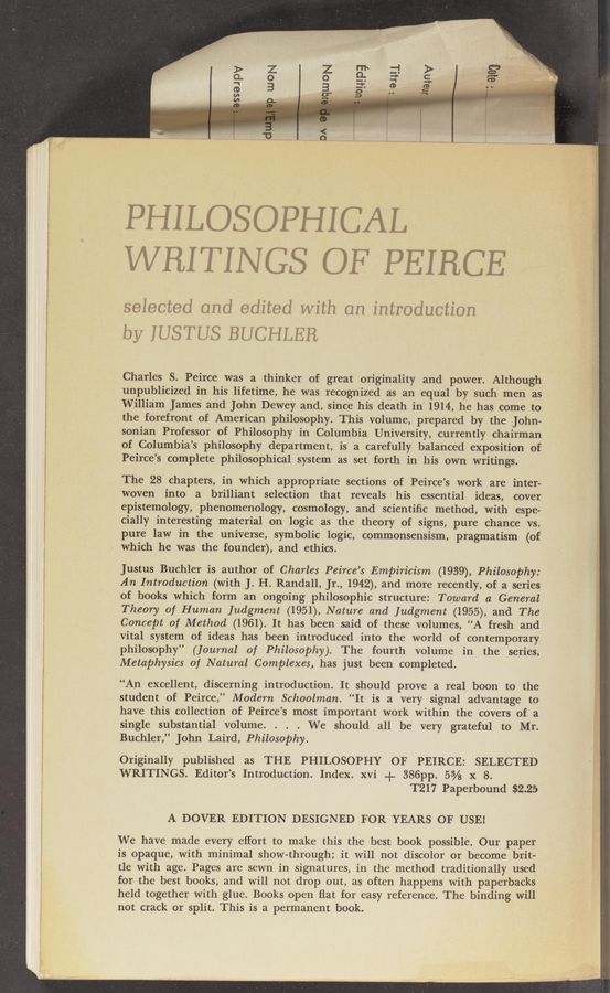 Page text (OCR generated): PHILOSOPHICAL
WRITINGS OF PEIHCE
selected and edited with on introduction
by IUSTUS BUCHLER
Charles S. Peirce was a thinker of great originality and power. Although
unpublicized in his lifetime, he was recognized as an equal by such men as
William James and John Dewey and, since his death in“ 1914-, he has come to
the forefront of American philosophy. This volume, prepared by the John-
sonian Professor of Philosophy in Columbia University, currently chairman
of Columbia’s philosophy department, is a carefully balanced exposition of
Peirce’s complete philosophical system as set forth in his own writings.
The 28 chapters, in which appropriate sections of Peirce’s work are inter-
woven into a brilliant selection that reveals his essential ideas, cover
epistemology, phenomenology, cosmology, and scientiﬁc method, with espe-
cially interesting material on logic as the theory of signs, pure chance vs. _
pure law in the universe, symbolic logic, commonSensism, pragmatism (of
which he was the founder), and ethics.
Justus Buchler is‘author of Charles Peirce’s Empiricism (1939), Philosophy:
An Introduction (with J. H. Randall, Jr., 1942), and more recently, of a series
of books which form an ongoing philosophic structure: Toward a General
Theory of Human Judgment (1951), Nature and Judgment (1955), and The
Concept of Method (1961). It has been said of these volumes, “A fresh and
vital system of ideas has been introduced into the world of contemporary
philosophy” (Journal of Philosophy). The fourth volume in the series,
Metaphysics of Natural Complexes, has just been completed.
“An excellent, discerning introduction. It should prove a real boon to the
student of Peirce,” Modern Schoolman. “It is a very signal advantage to
have this collection of Peirce’s most important work within the covers of a
single substantial volume. . . . We should all be very grateful to Mr.
Buchler,” John Laird, Philosophy.
Originally published as THE PHILOSOPHY OF PEIRCE: SELECTED
WRITINGS. Editor’s Introduction. Index. xvi + 386pp. 5% x 8.
T217 Paperbound $2.25
A DOVER EDITION DESIGNED FOR YEARS OF USE!
We have made every effort to make this the best book possible. Our paper
is opaque, with minimal show-through; it will not discolor or become brit-
tle with age. Pages are sewn in signatures, in the method traditionally used
for- the best books, and will not drop out, as often happens with paperbacks
held together with glue. Books open ﬂat for easy reference. The binding will
not crack or split. This is a permanent book.