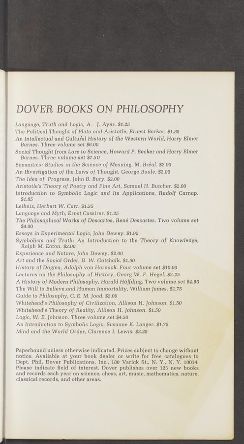 Page text (OCR generated): DOVER BOOKS ON PHILOSOPHY
Language, Truth and Logic, A. J. Ayer. $1.25
The Political Thought of Plato and Aristotle, Ernest Barker. $1.85
An Intellectual and Cultural History of the Western World, Harry Elmer
Barnes. Three volume set $6.00
Social Thought from Lore to Science, Howard P. Becker and Harry Elmer
Barnes. Three volume set $7.50
Semantics: Studies in the Science of Meaning, M. Bréal. $2.00
An Investigation of the Laws of Thought, George Boole. $2.00
The Idea of Progress, John B. Bury. $2.00
Aristotle’s Theory of Poetry and Fine Art, Samuel H. Butcher. $2.00
Introduction to Symbolic Logic and Its Applications, Rudolf Carnap.
$1.85
Leibniz, Herbert W. Carr. $1.35
Language and Myth, Ernst Cassirer. $1.25
The Philosophical Works of Descartes, René Descartes. Two volume set
$4.00
Essays in Experimental Logic, John Dewey. $1.95
Symbolism and Truth: An Introduction to the Theory of Knowledge,
Ralph M. Eaton. $2.00
Experience and Nature, John Dewey. $2.00
Art and the Social Order, D. W. Gotshalk. $1.50
History of Dogma, Adolph von Harnack. Four volume set $10.00
Lectures on the Philosophy of History, Georg W. F. Hegel. $2.25
A History of Modern Philosophy, Harald Hoﬁding. Two volume set $4.50
The Will to Believe,and Human Immortality, William James. $1.75
Guide to Philosophy, C. E. M. Joad. $2.00
Whitehead’s Philosophy of Civilization, Allison H. Johnson. $1.50
Whitehead’s Theory of Reality, Allison H. Johnson. $1.50
Logic, W. E. Johnson. Three volume set $4.50
An Introduction to Symbolic Logic, Susanne K. Langer. $1.75
Mind and the World Order, Clarence I. Lewis. $2.25
Paperbound unless otherwise indicated. Prices subject to change without
notice. Available at your book dealer or write for free catalogues to
Dept. Phil, Dover Publications, Inc., 180 Varick St., N. Y., N. Y. 10014.
Please indicate field of interest. Dover publishes over 125 new books
and records each year on science, chess, art, music, mathematics, nature,
classical records, and other areas.