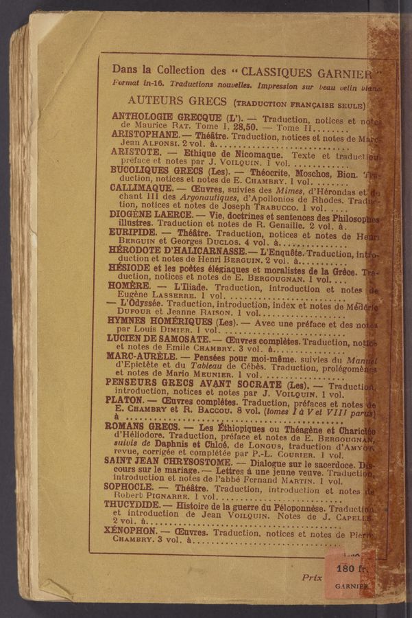 Page text (OCR generated): “Dans 1a Gallection des- CLASSIQUES GARNIE
Format ﬁzz—~16. Traductions nouvelles. Impression ear beau uélin .b
AUTEURS GRECS (TRADUCTIoze FRANQAISE sauna)
ANTHGLGGIE GRECQUE (L’). «-—- Traduction, notices" e’t
do Maurice RAT. Tome 1, 28,50. -—- Tome II. . . . . . .
...... Théﬁtre. Traduction, notices et notes de M.
. Jeen ALFONSI. 2vol. é. . . . .. ._ . . . . . . . . . . . . . "
ARESTQTE. ,e—e Ethique de Nicomeque. Texte " et tee-dun
piefa'oe et notes per J. VOILQUIN. 1 vol. . . . . . . . . . i
BUGQLIQUES GRECS (Les). -- Théocrite, Moschos, Bion.
auction, notices et notes do E. CHAMBRY. 1 vol. . . . . . . . - t *
CALLIMAQUE. m. muvres, suivies des Mimes, d’HérOndas
chant III des Argonau‘liques, d’Apollonios de Rhodes. Triad
tion‘, notices et notes de Joseph TRABUQCO. 1 vol. . . . . '
DIOGENE LAEROE. m Vie. doctrines et sentences des Philoso
illustres. Traduotion et notes do R. Genaille. 2 Vol. a-
. EURIPIDE. -—-»» Theatre. Treduotion, notices Met notes do H
. BERGUIN et Georges DUCLos. ,4 vol. a. . . . . . . .
HERODOTE D’HALICARNASSE.» L’Enquétee-Traduetion, i-
duotion et notes de Henri BERGUIN. 2 vol. e. . . . . . . . . .
HESIODE et les poétes élégiaques et morelistes de la Gréc .
, auction, notices et notes de E. BERGOUGNAN. 1 vol. . . . ‘
HOMBRE. m ‘L’Iiiade. Traduction, introduction of. notes:
Eu éne LASSERRE. 1 vol ’
m— L’ dyssée.’Traduction, introduction,‘index et notes do Mé'a
DUFOUR et Jeanne RAIeoN. 1 vol... . . . . . . .. . . . .. ... . ~
HMNES HOMERIQUES (Les). -.--= Aveo une preface et des'n;
par Louis 0131mm] vol. ,
LUCIEN DE ,SAMOSATEu—w wanes completes. Traduction, no“
‘ et notes de Emile CHAMBRY. 3 vol. é“ . . . . . . . . . 9 "
-MARG-AURELE. m Pensées pour moi~méme. suiViesidu» Ma
' d’Epictéte et du Tableau de Cébes. Traduetion, prolé‘gomé,
et notes de Mario MEUNIEH. 1 vol. . . . ., . . . . . . . . . . . . . f
PENSEURS GRECS AVANT SOCRATE (Les). «- Traducti,
introduction, noticeeet‘notes par J. VOILQUIN. l'vol. '
PLATON. m muvres completes. Traduotion, Fréfaces et note
E. QﬂAMBRY at R. BACCOU. 8 vol. (tom (1 Vet VIII pa
gene at Cheri
, preface et notes do E. BERGOUGN
suivis d6 Daphnis et Chloe. do LONGUS,‘ traduetion d’AMe
. revue, oorrigee et oompiétée pee'P.—L. COURIER. 1 vol. _
SAIN '1‘ JEAN CHRYSOSTGME. m ‘Dialogue sur le saeerdoce. ,
coats 8111‘ ie mariage. m Lettree a une Jeune veove. Traouct
introduction et notes do I’abbé Fornand B‘iARTI‘N. 1 vol. /'
SOPHGCLE. m Théﬁtre. T reduction, introduetion of. ’notes
Robol‘t’éPIGNARRE. lvol. . ’_
THUCYEIDE. -—- Histoire de la guerre (in Peloponnese Traductf
et intr§duotion ‘ ole Jean 'VOILQUIN. Notes de J . CAPELJ-
“Evoi. '
XEEQPHON. ...... @uvres. Traduetion. notices et notes do Pi
CHAMBRY.3VOL emu...” '
nomeow-ootoscoouo‘aooti
i E6Q'A
‘ iéo
(Pris:
GARN