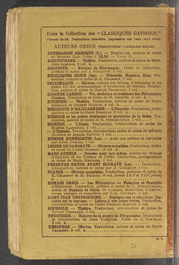 Page text (OCR generated): AA» , . I K
A Dans la Collection (1113 “ CLASSIQUES GARNIER ”;f-”‘-7._{"?:. 1'; 2?
anat 111-16. T raducuom Houwllcs. Impression 3111- been veIin blames 1
AUTEURS GRECS (mDUcnoN FRANQAISE SEULE)
ANTHOLOGIE GRECQUE (L’). 1-— Tradueiion, notices ét notes _j 2:;
do Maurice RAT. Tome I, 28, 50. '-;-- Tome II.
ARISTOPHANEu— Théﬁtre. Traduction, notices et notes do Marc- , - » ,
- Jean ALFONSI. 21:01.11”: . :,
ARISTOTE. -—- Ethiquo do Nicomaque. Texte oi; traduvtlon’ , _
pteface et notes par J.VQILQU1N.1 vol. . _
: BUCOLIQUES GRECS (Les). -—- Théoerite, Idoschos. Bion.'I1-a- — - [
I duotion, notices et notes de E.CHAMBRY,1 Vol. . . . . . . » '- -
_ CALHMAQUE.-- (Euvros, suivies dos M 1mes, d’Hérondas et du
chant III dos Argonautiques, d’ Apollonios de Rhodes. Traducw f T ‘
tion, notices et notes do Joseph TRABUCCO. 1 vol. . . E3
DIOGENE LAERGE. --- Vie, doctrines et sentences dos Phllopopnes ’-
illustres. Traduetion et notes do R. Genailie. 2 vol $4.51; , XI»
, EURIPIDE. --- Théﬁtte. Traduction, notices et nOtes do Benn-1:3“; ’ ‘ g
r BERGUIN et Georges DUCLOS. 4 vol. . . . ' _ .
' HERODOTE D’ HALICARNASSE— L’Enquéée. Traduetion! 111110.;
» ~ ‘ duet on et notes de Henri BEHGU1N. 2 Vol. 3.. »
. . . a at log poétos élégioques et moralistes do 13 Grooo Tra- - '- . .
-_-,; _,.., 1 not1ces et notes do E. BERGOUGNAN 1 vol. . . . 13 " . ' .
M‘ {1‘1 '. "V ‘ ' ‘
P'ssrs'vmnstg-w: ru:?‘.:"~"‘ﬁ,z ‘z‘r' I .
'N
e- LASSERRE 1 vol. ... ....... :7 ‘ »
', -~ II 18869 Traductionﬁntroduetlon, index et octos do Mi orig.» . .i
I“! DUFOUB at Jeanne BAISON. 1 vol. ............ )- ~ ‘
f HYMNES HGMERIQUES (Les) —- Avec nne preface 6t dos notes- , _ ' ..
par Louis DIMIER.1 vol. 4; A;
7 LUGIEH DE SAMOSATE.” GIHYres completes Traduction, ﬂotiee‘: i. I .;. 4
' '_ .91. notes do Emile CHANNEL 3 Vol.1} 5. 7;; , ~
‘ .1 :‘MARO-AURELE ~— Ponsées pour moi-mama. suivies du Manuel}; ,
d"Ep1ctéte et du Tableau do (lobes. Traduction, prolégoménes ‘
q et notes do Mano MHUNIEH 1 vol. 1 . .3;
-;PENSEURS GREGS AVANT SOORATE (Les) u-Traducmon. *’ _ , _
. . 1ntroduct1on netiee's ot notes par J. VoILQUIN. lvol. 7' ~,
’ PLATON -- (Hum: complétos Traduction, Préfaces et 11th do.~,’.;;;~..; f .
_ g GHAHHRY at. ,8. 811613011. 8 vol. (tomes dVet VI I I péruslag;_g_g
, 'noMANs GnEcs -- 1.5: Etmomquas 011 1111112. .1111 et Charisma 2 "
d’HéliOdore. Traductmn; preface oi notes do E. BERGoUeNAN, 1"
suivis do Daphnis at 011106, do LONGUS, tradzietion d Anion _
revue, cOrrigée et complétée par P. -L. (30111111111. 1 1101.1
SAINT JEAN CHRYSOSTGME. -—-—- Dialogue sur ie saeerﬁoee .Bis-s
cours sur lo mariage. -—- Lottres a one jenne veuvo Traducgmn,
introduction et notes do l’abbé Fernond MARTIN. 1 vol. . ’
SOPHOCLE -.---Théﬁtre.Traduct10n, intxoductmn et noteo do
Robert 13161111113114 vol. ' . . .
THUCYDIDE. --- Histoiro do 13 guege (111 Péioponnose. Traduetion
at iNtrgduction do Jean V o UIN. Notes do J. (311931.111.
vo
XENOPEON. ~— mums. mduéiuon. noéscés ot notes a. New
CHAHBHY.3 v01. A.
3i .
i .-
iv
.4, ..
; 11:,
'C ‘1‘.
s “~ .
r . .
‘9 ‘p‘ I.
g}. .
.
I;
.11..
1! '
_.
. V H
.131er
‘ 14‘
3 {ZS f .
.1 3%? t: '
.1 "5?: ,
T; .15"
1A?-
. 3191 .
,.5i5 .
z :13”;
."x
. 1X: .
I? {4.1
£321... A?
.., .
.3”
«f ,1
-' 1.
1
. ._ , ....
3.: .. ”a... _
‘ﬁlyxmr a .9‘ ‘..;~
4 .. . -
m. -
1 “"“,‘1'
. v'i’i-}?§”"«‘.‘f1' . w i
., ‘v 39-; 1 {3- ,
' ’1 s I -:-.' .‘