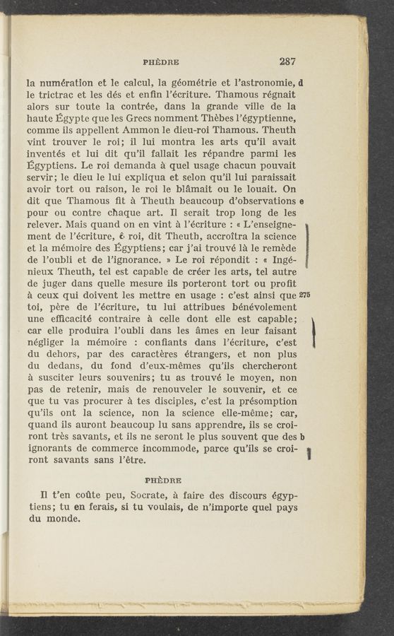 Page text (OCR generated): PHEDRE 287
la numération et le calcul, 1a géométrie et l’astronomie,
le trictrac et les dés et enfin l’écriture. Thamous régnait
alors sur toute 1a contrée, dans la grande Ville de la
haute Egypte que les Grecs nomment Thebes l’égyptienne,
comme ils appellent Ammon le dieu—roi Thamous. Theuth
Vint 'trouver 1e roi; i1 lui montra les arts qu’il avait
inventés et lui dit qu’il fallait les répandre parmi les
Egyptiens. Le roi demanda a’ quel usage chacun pouvait
servir; le dieu le lui eXpliqua et selon qu’il lui paraissait
avoir tort ou raison, le roi 1e blamait ou le louait. On
dit que Thamous ﬁt a Theuth beaucoup d’observations
pour ou contre chaque art. 11 serait trop long de les
relever. Mais quand on en vint a l’écriture : « L’enseigne-
ment de l’écriture, é. roi, dit Theuth, accroi‘tra la science
et la mémoire des Egyptiens; car j’ai trouV—é la le remede
de l’oubli et de l’ignorance. » Le roi répondit : « Inge-
nieux Theuth, tel est capable de créer les arts, tel autre
de juger dans quelle mesure ils porteront tort on proﬁt
a ceux qui doivent les mettre en usage : c’est ainsi que
toi, pere de l’écriture, tu lui attribues bénévolement
une eﬁicacité contraire a celle dont elle est capable;
car elle produira l’oubli dans les ames en leur faisant
négliger la mémoire : conﬁants dans l’écriture, c’est
du dehors, par des caracteres étrangers, et non plus
du dedans, du fond d’eux—mémes qu’ils chercheront
a susciter leurs souvenirs; tu as trouvé le moyen, non
pas de retenir, mais de renouveler 1e souvenir, et ce
que tu vas procurer a tes disciples, c’est la présomption
qu’ils ont la science, non la science elle-meme; car,
quand ils auront beaucoup lu sans apprendre, ils se croi-
ront trés savants, et ils ne seront le plus souvent que des
ignorants de commerce incommode, parce qu’ils se croi-
ront savants sans l’étre.
PHEDRE
Il t’en coﬁte peu, Socrate, a faire des discours égyp-
tiens; tu en ferais, si tu voulais, de n’importe quel pays
du monde.
d
0
l
1 .
i
275
b
l
* ..~' ‘_ .i-, «'3‘ ' "2r" ‘ 4.1 ,;«.-,_
""' 2' ""'~"'P”"”“ n, 5.3”» v» 91‘ ,.