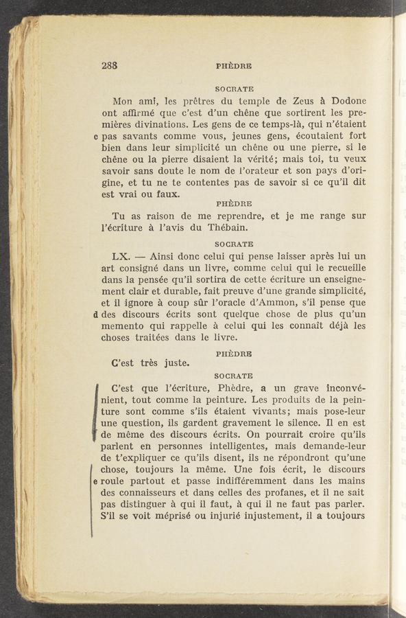Page text (OCR generated): W- ’ ’9’“ Jr. it!’“37¢.w. .’ gran-("‘13 ,{Fﬂf .1
288 PHEDRE
SOCRATE
Mon ami, les prétres du temple de Zeus a Dodone
ont afﬁrmé que o’est d’un chéne que sortirent les pre—
miéres divinations. Les gens de ce temps-1a, qui n’étaient
c pas savants comme vous, jeunes gens, écoutaient fort
bien dans leur simplicité un chéne ou une pierre, si le
chéne ou la pierre disaient la Vérité; mais toi, tu veuX
savoir sans doute le nom de l’orateur et son pays d’ori-
gine, et tu no te contentes'pas de savoir si ce qu’il dit
est vrai ou faux.
PHEDRE
Tu as raison de me reprendre, et je me range sur
l’écriture a l’avis du The’bain.
SOCRATE
LX. —— Ainsi dono celui qui pense laisser aprés lui un
art consigné dans un livre, comme celui qui le recueille
dans la pensée qu’il sortira de cette écriture un enseigne-
ment Clair et durable, fait preuve d’une grande simplicité,
et il ignore a coup sﬁr l’oracle d’Ammon, s’il pense que
ddes discours éorits sont quelque chose de plus qu’un
memento qui rappelle a celui qui les connait déja les
ohoses traitées dans le livre.
PHEDRE
C’est tres juste.
SOCRATE
: C’est que l’e’criture, Phedre, a un grave inconvé-
, nient, tout comme la peinture. Les produits de la pein-
ture sont comme s’ils étaient vivants; mais pose-leur
une question, ils gardent gravement le silence. 11 en est
de meme des discours écrits. On pourrait croire qu’ils
parlent en personnes intelligentes, mais demande~leur
de t’eXpliquer ce qu’ils disent, ils ne répondront qu’une
P chose, toujours la méme. Une fois écrit, 1e discours
eroule partout et passe indiﬁéremment dans les mains
des connaisseurs et dans celles des profanes, et i1 ne sait
pas distinguer a qui i1 faut, a qui i1 ne faut pas parler.
S’il se Voit méprisé ou injurié injustement, il a toujours