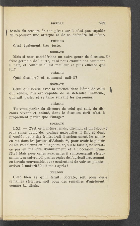 Page text (OCR generated): <__;_u
«1042-9511!!! smwwh. . “’9‘“ " .
I
PHEDRE 289
besoin du secours de son pere; car i1 n’est pas capable
de repousser une attaque et de se défendre lui-méme.
. PHEDRE
C’est également trés juste.
SOCRATE
Mais si nous considérions un autre genre de discouer, 273
frere germain de l’autre, et si nous examinions comment
il nait, et combien il est meilleur et plus efﬁcace que
lui? —
PHEDRE
Que] discours? et comment nait-il?
SOCRATE
Celui qui s’écrit avec la science dans l’ame de celui ‘
qui étudie, qui est capable de se défendre lui-méme,
qui sait parler et se taire suivant les personnes.
PHEDRE
Tu veu-X parler du discours de celui qui sait, du dis-
cours Vivant et animé, dont 1e discours écrit n’est a
proprement parler que l’image?
SOCRATE
LXI. —-— C’est cela meme; mais, dis-moi, si un labou-b
reur sensé avait des graines auxquelles i1 tint et dont
il voulﬁt avoir des fruits, irait~i1 sérieusement les semer
en été dans les jardins d’Adonis 189, pour avoir 1e plaisir
de les voir ﬂeurir en huit jours, et, s’il 1e faisait, ne Serait-
ce pas en maniere d’amusement et a l’occasion d’une
fete? Mais pour celles auxquelles i1 s’intéresserait sérieu-
sement, ne suivrait—il pas les regles de l’agriculture, semant
en terrain convenable, et se contentant de voir ses plantes
arriver a maturité huit mois apres‘?
PHEDRE
C’est bien ce qu’il ferait, Socrate, soit pour desc_f
semailles sérieuses, soit pour des semailles d’agrément
comme Lu disais.