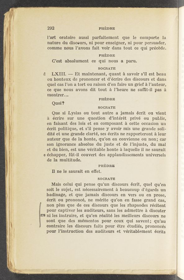 Page text (OCR generated): g,- .
"912'
.I ,
.4 E
‘- :
-:
.‘ -
wt
‘l
5 l
."y
.
I: ‘
K ,
1 .
it _
4
gr
\
l
l ; _
r,‘
' i
H
r‘ 1
ii:
.
v
Q\
C:
’L‘\
”5;“.
RR 3
IE
NV . w. m «awn at...»
“' . a « - _ -, . .
’n .v. A A '
‘ «s
. - Harm-"7 4pm
w
f
278 ni les instruire, et qu’en réalité les meilleurs discours ne
45.4
292 PHEDRE
l’art oratoire aussi parfaitement que le comporte la
nature du discours, ni pour enseigner, ni pour persuader,
comme nous l’avons fait voir dans tout ce qui precede.
PHEDRE
C’est absolument ce qui nous a paru.
SOCRATE
LXIII. —- Et maintenant, quant a savoir s’il est beau
ou honteux de prononcer et d’écrire des discours et dans
quel cas l’on a tort ou raison d’en faire un grief a l’auteur,
ce que nous avons dit tout a l’heure ne sufﬁt-il pas a
montrer...
Quo—i ?
PHEDRE
SOCRATE
Que si Lysias ou tout autre a jamais écrit ou Vient
a écrire sur une question d’intérét privé on public,
en faisant des lois et en composant a cette occasion un
écrit politique, et s’il pense y avoir mis une grande soli-
dité et une grande clarté, ses écrits ne rapporteront a leur
auteur que de la honte, qu’on en convienne ou non; car
son ignorance absolue du juste et de l’injuste, du mal
et du bien, est une veritable honte a laquelle il ne saurait
échapper, fut-i1 couvert des applaudissements universels
de la multitude.
PHEDRE
Il ne 1e saurait en effet.
SOCRATE
Mais celui qui pense qu’un discours écrit, quel qu’en
soit le sujet, est nécessairement a beaucoup d’égards un
badinage, et que jamais discours en vers ou en prose,
écrit ou prononcé, ne mérite qu’on en fasse grand cas,
non plus que de ces discours que les rhapsodes récitent
pour captiver les auditeurs, sans les admettre a discuter
sont que des mementos pour ceux qui savent; qu’au
contraire les discours faits pour étre étudiés, prononcés
pour l’instruction des auditeurs et veritablement écrits
