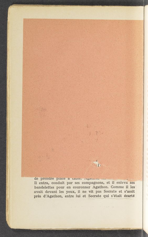 Page text (OCR generated): m
(I,
, 1‘
de prenare p1ace a cams. .stau.-uu ”.1 k
11 entra, conduit par ses compagnons, et il enleva ses
bandelettes pour en couronner Agathon. Comme i1 les
avait devant les yeux, i1 ne vit pas Socrate et s’assit
prés d’Agathon, entre lui et Socrate qui s’était écarté
' mun—«‘0‘»