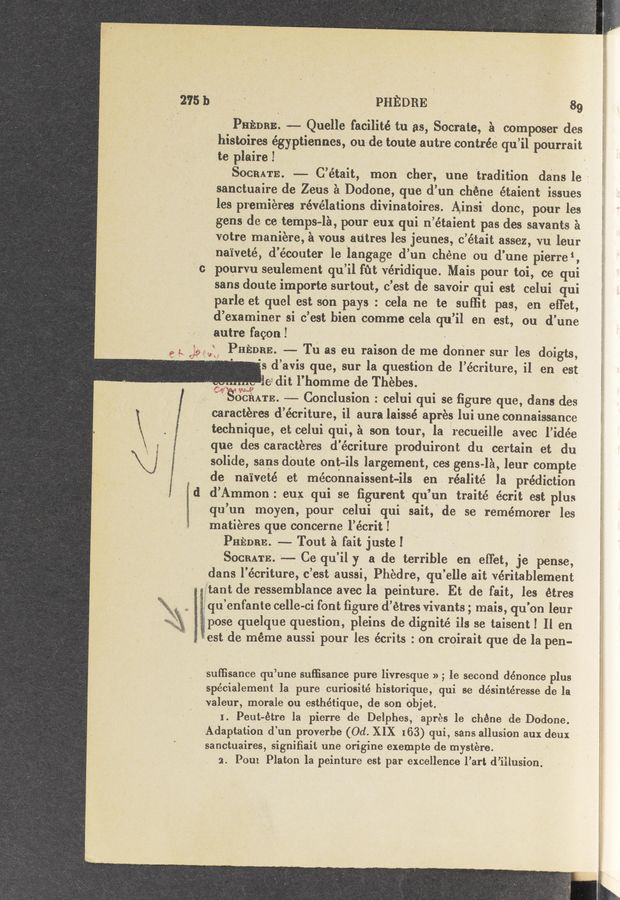 Page text (OCR generated): \‘j i
12,751)
PHEDRE‘ ' 89
g Pnnnae'. 9-— Quelle 'facilité tu as,“ Socrate, a cOmposer des
- his'toires égyptiennes, oude tOut’e autre contrée qu’il pOUrrait
te plaire I »
' Soan'rs. -—.- C’était, nmn *cher, une tradition dans le:
‘i sanctuaire de Zens a Dodone, que d’un chéne étaient issues
i0
les premieres revelations. diVinatoir’es. 'Ainsi' donc, pour les
gens de ceter'nps-la,‘pour euxqui nlétai‘ent pas des savants a
votre maniere, a vousau’tres les‘jeunes,' c’était assez, vu leur
.na‘iveté, d’écouter le langagc d’un chéne ou d’une pierre‘,
ponnm seulement qu’ilfﬁt véridique. Mais pour toi, ce qui
sans/doute importe surtout, c’est de savoir qui eSt' celui qui
parle et'quel est sen pays : celane te sufﬁt pas, en efTet,
d’examiner si c’est bien ‘comrne cela qu’il en est, ou d’une
'autre faconl ' .' C '
" Pm‘aone. -—-- Tn as eu raison de me donner sur les doigts,
V ; .. ~ 1e dit l’homme de Thebes. .
, seams —*-- Conclusion :. celui qui se ﬁgureique, dans des
~caractt‘n‘es d’écriture, il aura laissé aprés lui une connaissance
technique, etcelui lqui, a son tour, la "'recueille avec l’idée
que des caractéres d'e’criture produiront du certain et du
solide, sans deute ont—ilslargement, ces gens-IA, leur compte ;
de, naiveté et méconnaissent—ils en, realité la prediction
d’Amr’non: eux. qui se ﬁgurent q’u’un traité écrit est plus
qu’un moyen, pour celui qui sait,' de se remémorer les
Inatiéres que concerne l’écrit! . *
. PHEDRE. .—-- Tout a fait justel . V
' SOCRATE.”—-Ce_ qu’ily a de terrible en diet, je pense,
.dans l’écriture, c’estaussi, Phedre, qu’elle ait véritablement
g‘i’tant de ressemblance avec la 'pei‘nture. Et de fait, les étres
'- équ’enfante celle-ci font ﬁgure d’étres vivants; mais, qu’on leur
pose quelqueque‘stion, plein-s de digni‘té ils se taisentl Il en
- iest ide méme aussi pour les écrits : on croirait que 'de la pen-
sulﬁsance qu’une Suﬁisance pure livresque » ; le second dénonce plus
spécialement Ia pure curiosité historiqueyqui se désintéresse de la.
valeur, morale'ou esthétique, de son Objet. ‘ _
I. Peuteétre la pierre de Delphes,‘aprés le chéne de Dodone.
Adaptation d’un prove‘rbe (10d. XIX 163) qui, sans allusion aux deux >
sanctuaires‘, signiﬁait une origine exempte de mystére. , V
2. Pom Platon la peinture est par excellence l’art d’iilusion.
,s d’avis que, sur laquestion de l’écriture, il en“ est
“2 392%? ‘ ' e