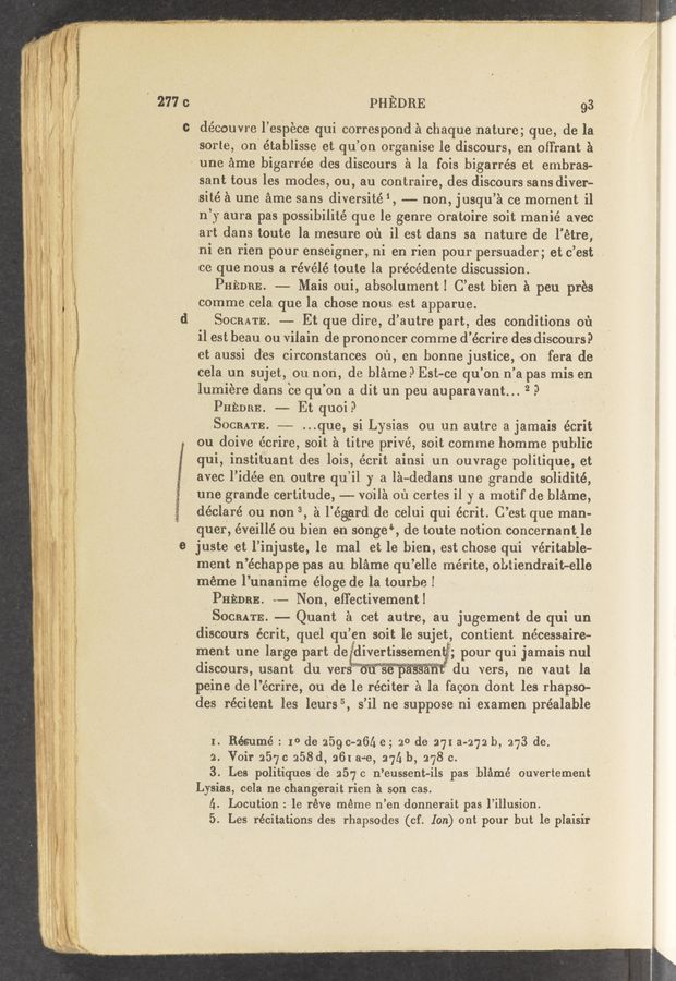 Page text (OCR generated): I 2771:
we» r v . , . - . - . 31" . u, .4 11 1.. .1 mg! ’3va: mg»), .m—Wwaw- -1.»_ - w 1.4.. W”"""‘"‘"W .,- any“... .fawmy..~a_-_ ”1-1 ﬂaunt-'5‘- . _- 1‘ _ ”.w- ..1 < .
PHEDRE ‘ *' ' ' ' 93
découvre l espéce qui correspond a chaque nature; que, de la
sorte, on établisse et qu’ on organise le discours, en ofTrant a A
~ une ame bigarrée des discOursi3 a la fois bigarrés et embras—
sant tous les modes, ou, au contraire, .des discours sans divers-
‘sité 1 une ame sans diversité 1, —- non, jusqu’a ce moment il
n’y aura pas possibilité que le genre oratoire soit manié avec .
art dans toute la mesure 01'1 il est dans sa nature de l’étre,
ni en rien pour enseigner, ni en rien pour persuader; et c ’est 2
ce que nous a révélé toute la précédente discussion
PHEDaE. --- Mais oui, absolument! C’ est bien 1 peu pres
cOmme cela que la chese nous est apparue. .
SOCRATE. —— Et que dire, d’ autre part, des conditions 01'1
il est beau ou vilain de prononcer comme d' ecrire des diSCours?
et ausSi des circonstances 011, on bonne justice, on fera de
Cela un sujet, ou non, de blari1e. 3 Est~ce qu’ on n ’a pas rnis en
lumiere dans ce qu on a dit un peu au paravant... 2 .3
PHEDBE —- Et quoi? '
Soan'rE. ,--—— “que, si Lysias ou un autre a jamais écrit
ou doive ecrire, soil; a titre privé, soit comme homme public
gui, instituant des lois, e’crit ainsi un ouvrage polilique, et
avec l’idée en outre qu i1 y a la-dedans une grande solidité,
une grande certitude, --- voila 01'1 certes i1 )7 a motif de blame,
déclaré on non 3, a l éggrd de celui qui écrit. C’ est que man-
quer, éveillé ou bien e11 senge‘, de toute notion concernant le
juste et l’injuste, jle mal et le bien, est chose qui véritabie—
ment n’échappe pas au blemevqu’elle mérite, obtiendrait—elle
meme l’unanime éloge de la tourbe. V
PHEDEE. --— Non, effectivement!
SOCRATE. -—- Quant a cat autre, au Jugement de qui. un
discours écrit, quel qu’ en Soit le sujet, contient nécessaire-
ment une large part de d1vertlssemen , pour qui Jamais nul
discours, usant du vers - du vers, ne vaut la
peine de l”ec1'ire, ou de le réciter a la facon dont les rhapso-
‘des récitent les lent-35, 5 ’il ne suppose ni examen préalable
1. Rés'umé : 1° de 5159 0-261. e; 20 de 271a-272 b, 273 de.
2.- Voir 2570 258d, 261 ase, 27!; b, 278 c.
'3. Les politiques'de 257C n’eussent-éils pas bléme’ ouvertement
Lysias, cela nechangerait rien 1 son cas.
[1. Location : 1e réve meme n’en donnerait pas l’illusion. .
5. Les récitations des rhapsodes (cf. Ion) ont pour but 1e plaisir