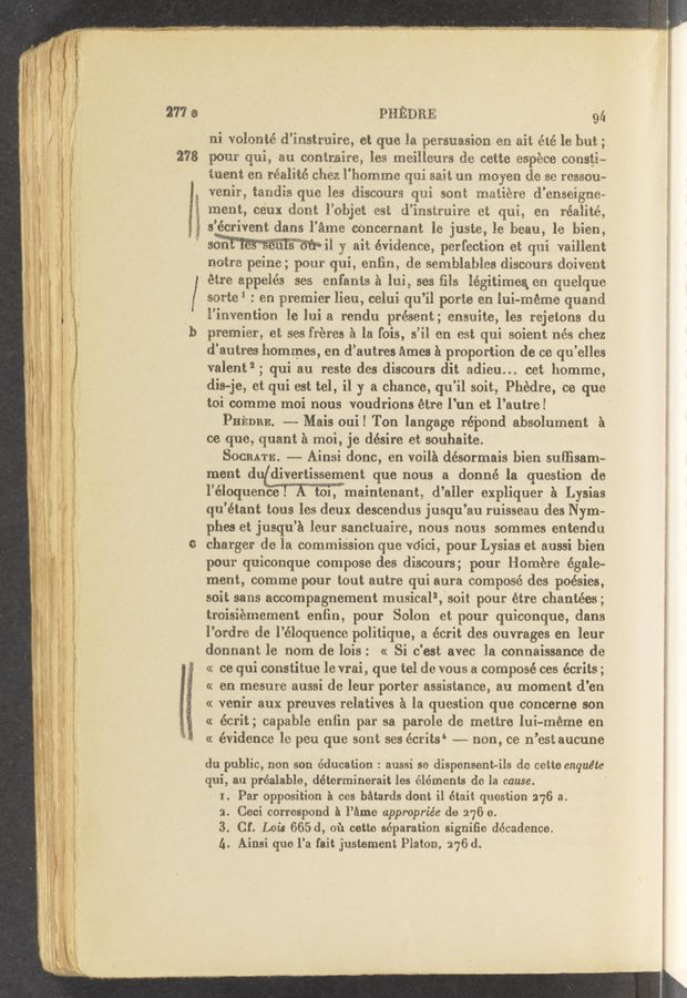 Page text (OCR generated): 277 e
278
PHEDRE ' 94
ni volonté d’instruire, et que la persuasion. en ait été le but;
pour qui, an. contraire, les meilleurs de cette espece cous§i~
tuent en réalité chez l’homme qui sait-un moyen de se ressou~
venir, tandis que les discours qui sont matiere d'cnseigne~
'. merit, ceux dent l’objet est d’instmire et qui, en réalité,
s’écrivent clans l’éme cencernant le juste, le beau, 1e bien,
sen c H il y ait evidence, perfection et Clui vailjlent
notre peine; pour qui, enﬁn, de semblablea discours doivent
étre appelés ses cnfanta a lui, sea ﬁle légitimes, en. quelque
sorte‘ : en premier lieu, celui qu’il porte en lui~méme quand
l’invention le lui a rendu present; ensuite, les rejetons du
premier, et ses fréres a la fois, s’il on est qui soient nés chez
d'autres hommes, en d’autres Amos a proportion de ce qu’elles
valent”; qui au reste des discours dit adieu... cet homme,
dis-je, et qui est tel, il y a chance, qu'il soit, Phedre, ce que
toi comme moi nous voudrions étre l'un et l’autre!
Putnam ---- Mais oui! Ton langage ré'pond absolument 5
ce que, quant a moi, je désire et souhaite.
SOGRATE. --- Ainsi donc, en voila dé'sormais bien suﬂisam-
ment (1 divertissement que nous a donné la question de
l’éloquenE'é! A toi, maintenant, d’allcr expliquer a Lysias
qu’étant tous les deux descendus jusqu’au ruisseau des Nym- '
phes et jusqu’a leur sanctuaire, nous nous sommes entcndu
charger de la commiésion que vdici, pour Lysias et aussi bien
pour quiconque compose des discours; pour Homere égale—
merit, comme pour tout autre qui aura composé des poésies,
soit sans accompagnement musicals,'soit pour étre chantées;
troisiemement enﬁn, pour Solon et pour quiconque, dans
l’ordre de l’éloquence politique, a écrit des ouvrages en leur
donnant le nom de lois: cc Si c'est avec la connaissance de
cc ce qui constitue le vrai, que tel de vous a composé ces écrits;
cc en mesure aussi de leur porter assistance, au moment d’en
cc venir aux preuves relatives a la question que concerne son
cc écrit; capable enﬁn par sa parole de mettre lui-méme en
cc évidence le peu que sont ses écrits‘ --- non, ce n’est aucune
du public, non son education : aussi se dispensent-ils de cette enquéte
qui, an préalable, déterminerait les elements de la cause.
1. Par opposition a ces batards clont i1 était question 276 a.
a. Ceci correspond a l’éme appropriée do 276 e.
3. Cf. Lois 665 d, of: cette separation signifie decadence.
A. Ainsi que l’a fait justement Platon, 276 d.
‘ ., tie—5 ‘ (‘5