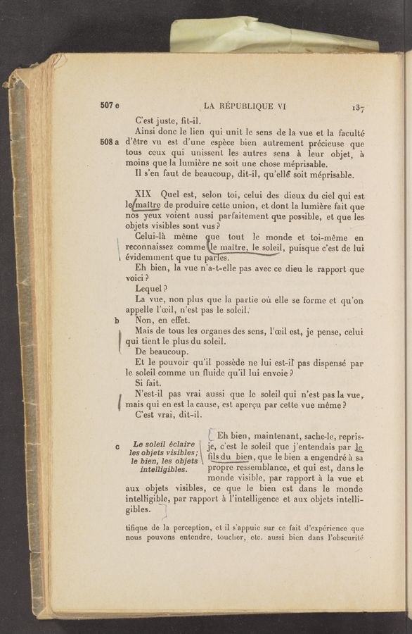 Page text (OCR generated): ‘4
a ,
. i}: ‘
“l
Ff
‘ A?
' y. “I?
‘ i \f
- .i‘
' i: L- I
, \gu. ?
\ 2‘? l
. 5 .
i" 'l 1..
x is 13"!
t 9 ,2 "‘e‘:
a m ”,9
{A},
A
i ”42;? '
. _.
w u, ‘ _ , m" ,1 m p 4”,“; .’ h, ,
'4 “was-5 '15:; gs «at, ‘ '
awn. ‘.,r ’1“-
'3 l“. ,1
4—» 39" -
’ h_ ~n".~—o~—o-‘a~ﬂ5’~‘" ".4
WWW-'1'“; .y
507 e
508 a
‘ b
l
+ l
C
_ LA REPUBLIQUE VI . ' 137‘
C’est juste, fit-i1. I
Ainsi donc le lien qui unit le sens de la vue et la faculté
d’étre vu est d’une esp‘ece bien autrement précieuse que
tous ceux qui unissent les autres sens a leur objet,» a
moins que‘la lumiére ne soit une chose méprisable.
Il s'en faut de beaucoup, dit—il, (pi’ellé soit méprisable.
XIX Quel est, selon toi, celui des dieux du ciel qui est.
legmaitre de produire .cette union, et dontla lumiére fait que
nos yeux voient aussi parfaitement que possible, et que les
objets visibles sont vus? \
Celui—la meme ,ue tout ' le monde et toi—rnéme en
reconnaissez commeie maitre, le soleil, puisque c’est de lui.
évidemment que tu pa'rTES. ' W V .
Eh bien, la vue n’a-t-elle pas avec ce dieu 1e rapport que-
voici? '
Lequel .9
La vue, non plus que la partie oil elle se forme et qu’on
appelle l’oeil, n’est pas le soleil.’ '
Non, en eﬂ'et. .
Mais de tous les organes des sens, l’ceil est, je pense, celui
qui tient le plus du soleil.
De beaucoup. ' '
Et le pouvoir' qu’il possede ne lui est—il pas dispensé par
le soleil comme un ﬂuido qu’il lui envoieil '
Si fait. _ ,
N’est-il pas vrai aussi que le soleil qui n’est paslavue,
mais qui en est la cause, est apereu par ce'tte vue meme?
C’est vrai, dit-il. '
. _ i i Eh bien, maintenant, sache-le, repris.
L9 391911 éplaxre je, c’est le soleil que j’entendais par Lg
les Objets v151b1es; ﬁls du bien ue 1e bien a enoendré a s91
18 bien,’ les objets t, W) q . o . ‘
inteHigibIes. propre ressemblance, ,et qul est, dans le
monde visible, par rapport a la vue et
aux objets visibles, ce que le bien est dans le monde
intelligible, par rapport a l’intelligence et aux objets intelli-
gibles.
.J
tiﬁque de la perception, ct il s‘appuie sur ce fait d’expérience que
nous pouvons entendre, touclier, etc. aussi bien dans l’obscurité