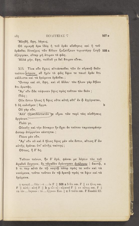 Page text (OCR generated): 1'37 - ' - IIOAITEIAE r: 1 - 507a
’Alqeﬁ, 34m, )LéYELC. 1
, Of) (ILLLKpal 6296c iﬁéq ﬁ "[03 598v 6&amp;quch Kle 1‘} 1:08
BPGLOBOLL SbvaHLLLq 163v Eilkwv gquﬁﬁewv 'CLLLLco'tépcp LUYé‘p 508a
éCﬁchav, g’i'rtsp P“! ("ingov 'L'b (pang. I
”AMLO‘L gﬁv, ’écpn, TtoMoO YE 35?. aTLyOV E'L‘vaL.
XIX Thu 61% ’E’XELQ «LTLétaoLoGaL 163v év oﬁpavc’b 886v
Toﬁ'tou‘KﬁpLov, cu ﬁLLLv Tb cpé‘oq quLv 'rs 'noua't 698V 8er"
K6LAALUT6L KOLL frc‘x épépeva' épaoeou; ,
”Ovnep KOLL cu, E’cpn, KaL oi é'LMOL Tbv fjALov YLSLp Bﬁlov.
61L Epco'rag.
’Ap mm (.088 'rLéquav 6Lqu 'npbg ToO’tov 'tbv 856v ;
mac;
3 3
OUK écTLv ﬁlm: 1’] 641K; 6131's: earth 66*: av co EYYLYVETOLL, I
. . y' l
J
7r .
‘ , ‘Lg‘w‘
651‘} Kaloﬁpzv 1 699a. . . . b :2“
CU Yap OUV. - 3e :Y
’AML’ ﬁkdwngeo'ra'rwﬁ'g QTgoLL TCOV nepl 16K; aiaaﬁoaq 5
opY6chov. MW “WM” ' ' 1f_‘j ‘1
Holu YE. ‘ g
«.4 <
OUKoﬁv Kat 'rﬁv Suvayw qv EXEL éK Tou'rou TapLauoLLévnv-
.t ‘ _L-e , .. ,3 Wraswumlg‘ * ‘
£60118? ETILPPUTOV KEKTTITGL;
new”. ~
'1
Fl’ owu [18V mm.
L at
5.
. .__ ’3 _._.-v—ov-
we $3.47....u1g;
,5)
6‘Ap ouv ou Kat 6 ﬁhoq 6Lch; pév OUK sa'tw, oL’L'tLoq 8 65v
ow'tﬁc; opa'rou U11 ow'rﬁc;~'tm')'tr]c;;
J;_._..._.-—e
' v py—Aa 3“?er ~ A r" , ,. y. v , V
-..‘”"'~¢ '3“,"1’ "V‘I- Hv'f ..’, «‘,g_._ n,_«'“.'.~;' e
1. , .
,
M. - , .L .. ., ”WM—#hﬂ—u-u...~.d‘._...—J
44......aA-e-L mazﬁ~
, .A
v , 7:9,, I, _, Ly , , L
‘ " “u" s": w'~ - . 5.
“Wm—v” _‘ "““"“““Vﬁ f .
031mg, '1’] 6’ 6c.
Toﬁ'rov TOLVUV, ﬁv 5 eYc'o, cpo’wou ya léYELv Tbv T00
in“ xﬂsﬂ-I‘ «mm»
SLYOLBOO éKYovov, 8v TéLYqLBbv EYévquev ﬁvédxoxog 1 sow'té‘), c
N. memw'}?
KW Mauve- “ -"*"’"“‘ "“W‘ WWVMW W“ W M“
6 TL 1129 ow'rb Ev 1:09 vhorSl‘a 161*qu 'npéc; TE voOv Kai. 1:6:
vooﬁpsva, TOOTO Toﬁ'tov' Ev T65 696L165 1196: TS 6qJLv KOLL 16L
épépava.
F7 cur/.956. ... L’BéqF : ~5L. .s'a F H 508 a 5 3n om. F H 1 I ﬁlm; om.
F“ aprh:a aULﬁF H b g 03v on: oﬁpavoﬁF [I II 0610):; om. F [i
12 16v ’s’xYovov: 6 .. 'éYYovov Eus H c 3 106m om. F Eusebii IO.
-.’../e7v<-‘1»-s—,-er;—vman' " ‘33.,
(7‘0? mwﬁai
Fl;
Mag», ','I‘¢";« .,
é)
.2
'.
mm, :