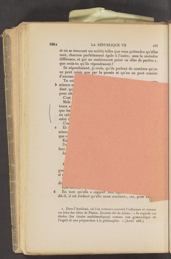 Page text (OCR generated): LA REPUBLIQUE VII I 63
et 01'1 se'trouvent ces unités, telles que vous prétendez qu’elles
sont, chacune parfaitement égale ~21 l’autre, sans la moindre
différence, et qui ne Acontiennent point en elles de parties »,
que crois-tui qu’ils répondraient? ' '
.Ils répondraient, je crois, qu’ils parlent de nombres qu’on
1 _ ne‘peut sni'sir' quempar la pensée et qu’on ne peut manier
,1 - ‘ . d’aucuneé-g ' ' ' .1 ,
‘ Tu‘voi‘ « jﬁ _ 513-1"; (
' Pour att ~- ‘. ;
C’est ‘ "’9: - V ‘
9 V teurs 5‘7 I. \ I
an calcff .. . ..
que Cl ‘ ‘ I;  _
faut a
V . . x. no ‘ - 1 ‘ ’-, U
- , . ’ .-_ _. _. . ‘ .1 . .e _ ‘ - I.
' >7 vc' .’ ;\ ‘ , . _ - _ ~- - ,
*1 v r -' 7'2. .7 ' ' ~’-~ , , ,' . 7 ’ N '
. ‘ .m- ., , -, ‘ i 7' f -' ‘ J _, .. ._ ' . I
‘ ‘ .~ . ‘_ I, ,2 . , _. :_ .-" . _' _ ' ~
' « ' " ’ " \ ' . »
. , , . _» m " , A 2:
I ‘ _ A , . win;
, .V V _ 1 , *7 1"
r , . " ~ ‘*
“ Vi)“,— ,
1- , .,
-' .Mﬁ ’ ,5 .‘ ,: ,‘ :- ‘ - . v '7 /_ ‘3 ‘ , : f _ f ., , , _ , . - , r -_ .
.: v :_ "." f , - ,. . ‘ ‘ ‘ ’5, ~ .,1 ‘
. ’ :4 ri‘ : w 7 , . " - 1:' ' ’ , . \w/
‘2. ” c. ‘ ',' "_- , , . ‘ . ’ > . . ‘
3f; T , x ‘ 5 _ u. ., . "3f . , ‘ a _ ‘ 7}
5‘ M 1" .. - ' 1‘ v: - l‘ ‘_ I 3" a, A , , ~ V " ’ ' _ I‘ ‘ V ; < -‘__ "L" ‘7’. -‘ A» 3 . V - X > 5 1k 7", ,
. , 1 7 \ , , - 1 , , 1 7 , , . -.____ . .‘ / . _ f
’- , 7 w - - _~ 7‘ 7' r‘ ‘ " , ' ‘q, ' ’ ' ~ ‘ ," , A '7’ .. 5
. V... 5 I .7 V -: ... '- , 1 V ’->',', ‘ "'I ‘1, > 7‘ ‘. : ' 7 r - > ; / k V‘ V' r ' ‘ ‘1 7' \ ’
. 7' A ,. 4 " _-j .‘ ,A ,Q. 7/} .7
'~. F" 1“ ' V :7 I ' 3 X4, \ ‘
I ’ V : . t, . .U , ' ~-.
(1 En tant qu’elle arapportauA up“ x
.,
. 1.7‘ :
dit‘i" il est évident qu’elle nous convient; car, Pour‘asi::“ ,,
\é
..;<'~ [ i I. Dans I’Antidosis, 01‘: l’onr retrouvcsouvent l’inﬂuence et comma
; un écho des idées de Platon, Isocrate dit ‘de méme : « Je regarde ces
, études (les études mathématiques) comme une gymnastique de
' 4b - l’esprit et une préparation 21 la philosophie. >> (Amid. 266.)
, .‘ .A é ,. .1 _
7 ., a WWW ,.-.-‘.,-.1.:f 1;- ~ ~. ﬂ; ‘1‘, rLQ~-§_.k‘aaA--.i;.y-rw»
‘, . «a 3—4.. ‘1...1-..--...._2.v;£. «xv-w
