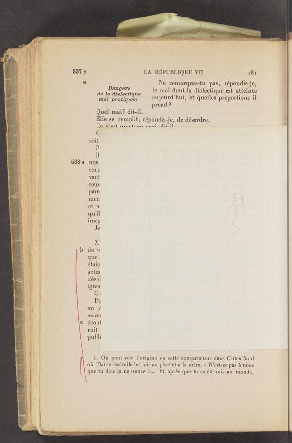 Page text (OCR generated): A __,. A- ' “1“
.u- 4" "~/~§ ' luv-"V W. j‘” "" -\
\ s
h “s
‘ ~
.
w=p
W
.
-.~ «Jada-0"?“ (s- W); .21 .
av.
o A, 2.3.1"..a.:¢'~‘.’~f~‘
. ; “33.. 5;}: «w%1»~,: 1i; 4- A
de la dialectique.
mal pratiquée.
Quel malP ditvil.
Elle se remplit, répondis-je, de désordre.
’ _ o
C? n OQI' "116) *”An ‘vmnt
V
C
soit
P
I]
538 a non
cons
van!
ceux
pare
men
et a
qu’il
Imag
Je
)i‘
- b de re
({ue
étaic
actes
déso]
ignOI
CW
I’t
au 1'
enve1
c écoui
rait
pubh
I. On peut voir l’origine do colic comparaison dans Criton 50 (1
01‘1 Platon assimilo les Iois au pére et 21 1a m‘ere. « N’csl—ce pas a nous
que tu dois la naissance 9... Et apr‘es quo in as élé mis au monde,
LA REPUBLIQUE VII‘ :81
Ne remarques-tu pas, répondis—je,'
Es :mal dont la dialectique est alteinte
anjourd’hui, et quelles proportions il