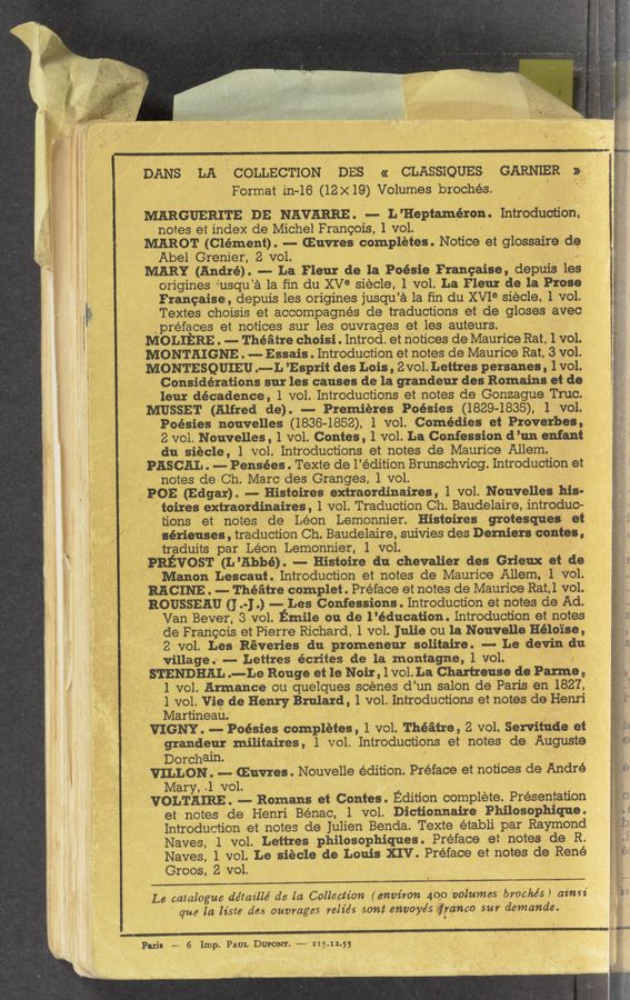 Page text (OCR generated): . _ ' ' -. g . - v. . , _ . , .._
U . v“. ‘ ‘ ‘ _ '- 4 ' ~ _ — y A '-
< -. - - - '_ _ _ J V _ ‘ '- ‘._ , my _, ‘ v _
-' / "- .\ v _ ‘ .. ‘ -V ' “t Hr
.J A
. ~ , ‘ i" < l
' .' « l .. .24“ '3 ' ‘ '
1qu J- _ , g“ .
'3' ‘ ‘ t a guy“ A
l ‘ ‘ z»; j .
' .gA' ‘ ’f’ \'
"3h. ” ‘ h ‘r
-“V .N L7 \ ' I a“... r
" \ g .
— «w - -.,, . .
- ‘ 1 . ~
‘_; -‘. ‘ A l
"r.;,."- 1 t " ‘ "
. .l ~..~. ,3
:‘iv‘t :, . 1 . - . ‘
. a" " '1‘. - V
\ . l _‘ ' v
»~*“:~M a $.uew-nmvn -r “ ” A
_‘ .1 g préfaces et notices sur les ouvrages et les auteurs. . , ~
“' f. MOLIERE . -— Théé‘ttre choisi . Introd. et notices de Maurice Rat. 1 vol.
‘ MON TAIGNE . -- Essais . Introduction et notes de Maurice Rat, '3 vol.
. A MONTE'SQUIEU u-v-L ’Esprit des Lois, Zvol. Lettres persanes , ‘1 vol;
Paris -~ 6 ”imp. Pam. DUPONT. .-.... 35.12.55-
. DANs 1 LA “COLLECTION" DES « CLASSIQUES GARNER t?
Format ill-16 (12x19) Volumes ﬁbrochés.
_ MKRGUERIT‘E ins NAVARRE . .— L ’Heptam‘éron. Introduction.” _
' notes at index de Michel Francois, 1 vol; - g _ .,
MAROT. (Clement) . -—- (Euvres completes . Notice et glossaire'" do
2 Abel Grenier, 2 vol. l
MARY (Andre) - La Fleur de la Poésie Franchise , depuis les
origines iusqu’a 1a fin du XV° siécle, 1 vol: La Fleur de la Prose
. Francaise, depuis les origines jus‘qu'a 1a ﬁn du XVI° siecle, 1 volt
Textes echoisis et accompagnés de traductions et' de gIOSes avec
Considérations sur les causes de la grandeur des Romains et de
V ‘ 'leur décadence, 1 vol. IntroduCtions et notes de Gonzague Truc.
MUSSET (Alfred, de). —- Premieres Poésies (18294835). :1 vol.
' Poésies nouvelles (1836-1852). 1 vol. Comedies et Proverbes,
2 vol. Nouvelles , ,1 vol. Contes , 1 vol. La Confession d’un enfant
.du siecle , 1 vol. Introductions et notes de Maurice Allem.
~ _ PASCAL. .— Pensées. Texte de l’édition Brunschvicg. Introduction et
notes de’ Ch. Marc .des Granges, 1 vol. ‘
' t '5' POE (Edgar) .' --e Histoires exiraordinaires , 1 vol. Nouvelles his-
’ ioires extraordinaires , 1 vol'. TraduCtion Ch. Baudelaire, introduc~
tions et notes de Leon Lemonnier. Histoires grotesques at
7 sérieuSes , traduction Ch. Baudelaire. suivies des Derniers contes,
traduits par Léon , Lemonnier, 1 vol. ‘
° _,11\.Pnﬁvosr (L "Abbey —- Histoire du Chevalier des Grienx‘ of as
Manon 'Lescaut , Introduction et notes de Maurice Allem, 1’ Vol.
RACINE . -- Theatre complet . Preface et notes de Maurice Rat.l vol.
’ ROUSSEAU (I «1.) -- Les Confessions .‘Introduction et notes de Ad.
Vain Bever, 3 vol. mile on de l'éducation. Introduction et notes
' de Francois et Pierre Richard, 1 vol. Julie ou la Nouvelle Hélo'ise,
8 vol; Les Reveries du promeneur solitaire . - Le devin. du
village.- -- Lettres écrites de la montagne, 1 vol. ‘ '
ISTENDHAL .——1.e Rouge et le Nair, 1 vol. La Chartreuse de mm a a
. 1 vol. Armance ou quelques scenesd’un salon de Paris en 1827,
* , 1 vol. Vie; de Henry Brulard, 1 vol. Introductions et notes de Henri
Martineau: '
V '. YIGNY. —-g Poésies completes, 1 vol. Theatre, 2 vol. Servifude et
grandeur militaires , 1 vol. Introductions et notes de, Auguste
"‘Dorchaln- ' ‘ '
' VILLON.’ -— Guvres: . Nou‘velle edition. Preface et notices de Andre
Mary, .1 vol. . . _ .
VOLTAIRE .. 5—- Romans et Contes . Edition complete. Presentation
, et notes de Henri Bénac, 1 vol. Dictionnaire Philosophique.
Introduction et notes de Julien Benda. Texte établi par Raymond,
’ Naves, 1 vol. Lettres philosoPhiques. Preface” et notes de R.
Naves, 1 vol. Le siécle de Louis XIV. Preface et notes de René
Groos, 2 vol.
Le catalogue de’taz‘llé d6 la. Collection (environ 4qo volumes brochés} aimi
’ que la liste das ouvmges reliéslsont.mvoyésﬁranco sur demande.
, . , ' t ‘ ,