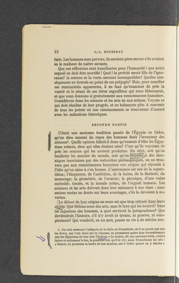 Page text (OCR generated): 12 J.-J. ROUSSEAU
'faits. Leshommes sont pervers;i1s serOient pires encore s’iis avoient
en 16 maiheur de naitre savants.
Que ces réﬂexions sont humiliantes pour l’humanité! que notre
orgueil en doit étre mortiﬁé! Quoi! la probité seroit ﬁlie de 1’igno~
rance? la science et la vertu seroient incompatibles? Queiles con-
sequences ne tireroit—on point de ces préjugés? Mais, pour conciiier
ces contrariétés apparentes, i1 ne faut qu’examiner de pres 1a
vanité et le néant de ces titres orgueilleux qui nous éblouissent,
et que nous donnons si gratuitement aux connoissances humaines.
Considérons donc les sciences et les arts en euX-memes. Voyons ce
qui doit résulter de leur progres, et ne balancons plus a convenir
de tous les points 01‘1 nos raisonnernents se trouveront d’accord
avec les inductions historiques.
SECONDE PARTIE
C’étoit une ancienne tradition passée de l’Egypte on Gréce,
qu’un dieu ennemi du repos des hommes étoit i’inventeur des
sciencesl. Quelle Opinion falloit-il donc qu’eussent d’eiles les Egyp-
tiens memes, chez qui elles étoient nées? G’est qu’ils voyoient de
pres les sources qui les avoient produites. En eiiet, soit qu’on
feuillette les annales du monde, soit qu’onPa des chm.
niques incertaines par des recherches philos0p uques, on ne tron:-
vera pas aux connoissances humainos une origine qui réponde a.
l’idée qu’on aime a s’en former. L’astronomie est nee de la super»
tition;\l’éloquence, de l’ambition, de la haine, de la ﬂatterie, du
mensonge; 1a géométrie, de l’avarice; 1a physique, d’une vaine
curiosité; toutes, et la morale meme, de l’orgueil humain. Les
sciences et les arts doivent donc leur naissance a nos vices : nous
serions moins en doute sur leurs avantages, s’ils 1a devoient a nos
vertus.
’jLe defaut de leuroriginene nous est que trop retrace dans leurs
ertsQueierions-nous des arts, sans 1e luxe qui les nourrit? Sans
les injustices des hommes, a quoi serviroit 1a jurisprudence? Que
deviendroit l’histoire, s’il n’y avoit ni tyrans, ni guerres, ni cons-
pirateurs? Qui voudroit, en un mot, passer sa vie a de stériles con-
1. On voit aisément l’allégorie de la fable de Prométhée, et il ne paroit pas que
les Grecs, qui l’ont cloué sur le Caucase, en pensassent guere plus favorablement
que les Egyptiens de leur dieu Teuthus. at Le satyre, dit une ancienne fable, vouiub
lutter et embrasser 1e feu, 1a premmis qu’il 1e vit; mais Prometheus lui cria :
c Satyre, tu pleureras 1a barbe de ton menton, car i1 brine quand on y touche ».