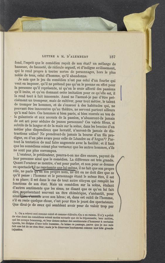 Page text (OCR generated): LETTRE A M. D’ALEMBERT 187
fond, l’esprit que le comédien recoit de son état? un mélange de
bassesse, de fausseté, de ridicule orgueil, et d’indigne avilissement,
qui 1e rend propre a toutes sortes de personnages, hors le plus
noble
de tous, celui d’homme, qu’il abandonne.
Je sais que le jeu du comédien n’estpas celui d’un fourbe qui
veut en imposer, qu’il ne prétend pas qu’on le prenne en'effet pour
la personne qu’il représente, ni qu’on le croie affecté des passiOns
qu’il imite, et qu’en dormant cette imitation pour ce qu’elle est, i1
la rend tout a fait innocente. Aussi ne l’accusé-j‘e pas d’etre pré-
cisément un trompeur, mais de cultiver, pour tout métier, le talent
de tromper les hommes, et de s’exercer a des habitudes qui, ne
pouvant étre innocentes qu’au theatre, ne servent partoutailleurs
qu’a mal faire. Ces hommes si bien pares, si bien 'exercés au ton de
la galanterie et aux accents de la passion, n’abuseront-ils jamais
de cet art pour séduire de jeunes personnes? Ces valets ﬁlous, si
subtils de la langue et de la main sur la scene, clans les besoins d’un
métier plus dispendieux que lucratif, n’auront-ils jamais de dis-
tractions utiles? Ne prendront-ils jamais la bourse d’un ﬁls pro-
digue,
ou d’un pére avare pour celle de Léandre ou d’Arganl? “Par-
tout la tentation de mal faire augmente avec la facilité; et i1 faut
que les comédiens soient plus vertueux que les autres hommes, s’ils
ne sont pas plus corrompus.
L’orateur, 1e prédicateur, pourra—t-on me dire encore, payent de
leur personne ainsi' que le comédien. La difference est tres grande,
Quant
l’orateur se montre, c’est pour parlor, et non pour se donner
en Spectacles ~11 ne “3' Weme, i1 ne fait que son Promo 5;
role, ne parle '57”
-n sno prorep' no, edit 011 11% d0“ dire que “9 V
qu’il pense : l’homme et le personnage étant le meme etre, il est
a sa place; il est dans le cas de tout autre citoyen qui remplit les
fonctions de son état. Mais ’un comédien sur la scene, étalant
d’autres sentiments que les siens; ne disant que ce qu’on lui fait
oeprésentant
souvent un étre chimérique, s’anéantit, pour
, , . o ‘- aveo son héros; et, dans cet oubli de l’homme,
s’ile‘n reste quelque chose, c’est pour étre 1e jouet (les spectateurs.
Que dirai-je de ceux qui semblent avoir peur de valoir trop par
1. On a relevé ceci comme 'outré et comme'ridicul e. -On a. eu raison. Il n’y a point
de vice dent les comédiens scient moins accuses que de la friponnerie; leur métier,
qui les occupe beaucoup, et leur donne meme des sentiments d’honneur a certains
égards, 1% éloigne d’
une telle bassesse. 'J e laisse ce passage, parce que je me suis
fait une loi de ne rien eter; mais je 1e désavoue hautement comme une' tree grands
injustice.