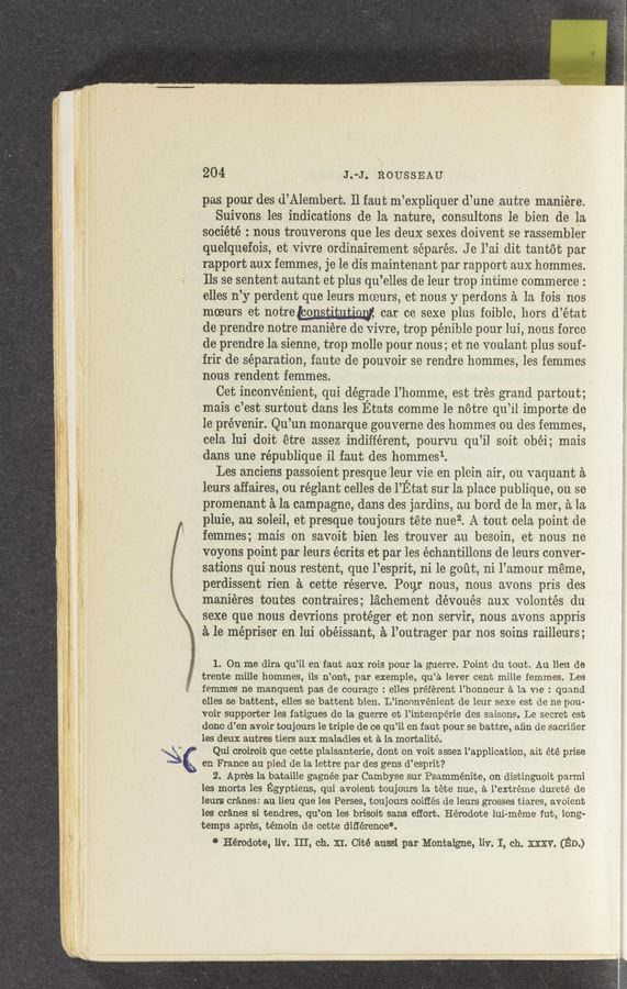 Page text (OCR generated): 204 J.-J. ROUSSEAU
pas. pour des d’Alembert. ll faut m’expliquer d’une ,autre maniére.
Suivons les indications de la nature, consultons le bien de la
société : nous trouverons que les deux sexes doivent se rassembler
quelquefois, et vivre ordinairement séparés. J e l’ui dit tantot par
rapport aux femmes, je le dis maintenant par rapport aux hommes.
Ils se sentent autant et plus qu’elles de leur trop intime commerce :
elles n’y perdent que leurs moeurs, et nous y perdons a la, fois nos
moeurs et notrewsﬂmm car ce sexe plus foible, hors d’étut
de prendre notre maniére de vivre, trop pénible pour lui, nous force
de prendre la sienne, trop molle pour nous; et ne voulant. plus souf-
frir de separation, faute de pouvoir se rendre hommes, les femmes
nous rendent femmes.
Cet inconvenient, qui degrade l’homme, est ‘trés grand partout;
ma‘is c’est surtout dans les Etats comme le notre qu’il importe de
le prévenir. Qu’un monarque gouverne des hommes ou des iemmes,
cela lui doit étre assez indifferent, pourvu qu’il soit obéi; mais
dans une république i1 iuut des hommesl.
Les anciens passoient presque ‘leur vie en plein air, on vaquant it
leurs affaires, ou réglant celles de I’Etat sur la place pu‘blique, on se
promenant a la campagne, dams des jardins, an bord de la mer, 51,121.
pluie, au soleil, et presque toujours tete nuez. A tout cela. point de
femmes; mais on savoit 'bien les trouver an besoin, et nous 'ne
voyons point per leurs écrits et par les échantillons de leurs conver~
sations qui nous restent, que l’esprit, ni le gout, ni l’amour meme,
perdissent rien é. cette reserve. Pour nous, nous avons pris des
maniéres toutes contraires; lz’ichement dévoués aux volontés du
sexe que nous devrions protéger et non servir, nous avons appris
e. 1e mépriser en lui obéissant, a l’outrager par nos soins railleurs;
1. On me dira qu’il en'faut aux rois pour la guerre. Point du tout. Au lien de
trente mille hommes, ils n’ont, par exemple, qu’é lever cent mille femmes. Les
femmes ne manquent pas de courage : elles préférent l’honneur a la Vie : quund
elles se battent, elles se battent bien. L’inconvénient de leur sexe est de ne pou—
voir supporter les fatigues de la guerre ct 1’intempérie des saisons. Le secret est
done d’en avoir toujours 1e triple de ce qu’il en faut pour se battre, aﬁn de sacriﬁer
les deux entree tiers aux maladies et a la mortalité.
' ‘ Qui croiroit que cette plaisanterie, dent on voit assez l’application, ait été prise
en France on pied de la. lettre par des gens d’esprit?
2. Apres la bataille gagnée. par Cambyse sur Psamménite, on distinguoit parmi
les morts les Egyptians, qui avoient toujours la. téte nue, a l’extréme dureté de
leurs cranes: au lieu que les Perses, toujours coiffés de leurs grosses tiares, avoient
les cranes si tendres, qu’on les brisoit sans effort. Hérodote lui-meme fut, long-
temps apres, témoin de cette différence‘.
' Hérodote, liv. III, ch. XI. Cite aussi par Montaigne, liv. I, ch. XXXV. (Elm)