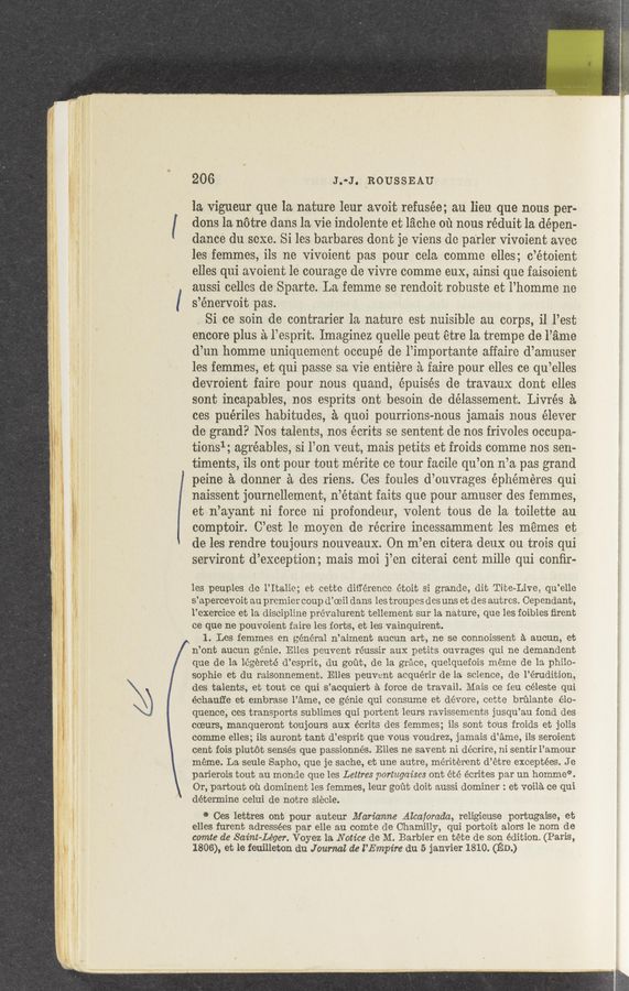 Page text (OCR generated): 206 J.-‘-J. ROUSSEAU
la vigueur que la nature leur avoit refusée; au lieu que nous per-
dons la notre dans la vie indolente et lz’iche 01‘1 nous réduit la depen-
dance du ,sexe. Si les barbares don't je viens dc parler Vivoient avec
les femmes, ils ne vivoicnt pas pour cela cornme elles; c’étoient
elles qui avoient le courage de vivre comme eux, ainsi que faisoient
aussi cellos de Sparte.La femme se rendoit robuste et l’homme ne
s’énervoit pas.
. Si ce soin de contrarier la nature est nuisible au corps, i1 l’est
encore plus a l’esprit. Imaginez quelle peut étre la trempe de l’ame
d’un homme uniqucment occupé de l’importante affaire d’arnuser
les femmes, et qui passe sa Vie entiere'a faire pour elles ce qu’elles
devroient faire pour nous quand, e’puisés de travaux dont elles
sont incapables, nos esprits ont besoin de délassement. Livrés a
ces puériles habitudes, a quoi pourrions-nous jamais nous élever
de grand? Nos talents, nos écrits se sentent de nos frivoles occupa—
tionsl; agréables, si l’on veut, mais petits et froids comme nos sen—
timents, ils ont pour tout mérite ce tour facile qu’on n’a pas grand
peine. a donner a des riens. Ces foules d’ouvrages éphéméres qui
naissent journellement, n’étant faits que pour amuser des femmes,
et n’ayant ni force ni profondeur, volent tous de la toilette au'
comptoir. C’est le moycn de récrire incessamment les memes et
de les rendre toujours nouveaux. On m’en citera deux on trois qui
serviront d’exception; mais moi j’cn citerai cent mille qui conﬁr-
les p-euples dc l’Italic; et cette difference étoit si grande, dit Tite—Live, qu’elle
s’apercevoit au premier coup d’oeil dans les troupes des uns et des autres. Cependant,
l’exercice et la discipline prévalurent tellement sur la nature, que les foibles ﬁrent
ce que ne pouvoient faire les forts, et les vainquirent.
1. Les femmes en général n’aiment aucun art, ne se connoissent a aucun, et
n’ont aucun genie. Elles peuvent réussir aux petits ouvrages qui ne demandent
que de la légéreté d’csprit, du gout, de la grace, quelquefois meme de la philo-
Sophie et du raisonnement. Elles peuv-cnt acquérir de la science, de l’érudition,
des talents, et tout ce qui s’acquiert a force de travail. Mais ce Ieu céleste qui
échaufr‘e et embrase l’ame, ce genie qui consume et dévore, cette brﬁlante ela-
quence, ces tranSports sublimes qui portent leurs ravissements jusqu’au fond des
coeurs, manqueront toujours aux écrits des femmes; ils sont to‘us froids et jolis
comme elles; ils auront taut d’e'sprit que vous voudrez, jamais d’ame, ils seroient
cent fois plutét senses que passionnés. Elles ne savent ni décrire, ni sentir l’amour
meme. La seule Sapho, que je sache, et une autre, méritérent d’étre exceptées. J e
parierois tout au monde que les Lettres portagaz‘ses ont été écrites par un hommet‘.
Or, partout ou dominent les femmes, leur gout doit aussi dominer : et voilace qui
determine celui de notre siecle.
5* Ces lettres ont pour auteur Marianne .Alcaforada, religieuse portugaise, et
elles furent adressées par elle au comte de Chamilly, qui portoit alors le nom de
comte de Saint-Léger. Voyez 1a Notice de M. Barbier en téte de son edition. (Paris,
1806), et le feuilleton du Journal de I’Empire du 5 janvier 1810. (En)