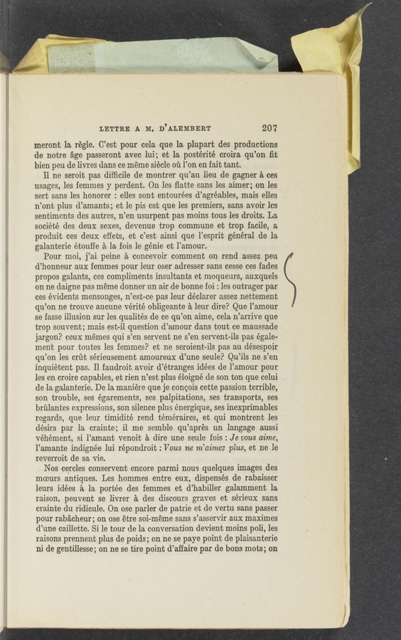 Page text (OCR generated): LETTRE A M. D’ALEMBERT 207
meront la regle. C’est pour cela que la plupart des productions
de notre age passeront avec lui; et la postérité croira qu’on ﬁt
bien peu dc livres dans ce meme siécle 01‘1 l’on en fait tant.
11 no seroit pas diﬁicile de montrer qu’au lieu de gagner a ces
usages, les femmes y perdent. On les ﬂatte sans les aimer; on les . '
sert sans les honorer : elles sont entourées d’agréables, mais elles
n’ont plus d’amants; et le pis est que les premiers, sans avoir les
sentiments dos autres, n’en usurpent pas moins tous les droits. La
société des deux sexes, devenue trop commune et trOp facile, a
produit ces deux effets, et c’est ainsi que l’esprit général de la
galanterie étouffe a la fois 1e genie et l’amour.
Pour moi, j’ai peine a concevoir comment on rend assez peu
d’honneur aux femmes pour leur oser adresser sans cesse ces fades
propos galants, ces compliments insultants et moqueurs, auxquels
on ne daigne pas meme donner un air de bonne foi : les outrager par
ces évidents mensonges, n’est—oe pas leur déclarer assez nettement
qu’on ne trouve aucune Vérité obligeante a leur dire? Que l’amour
se fasse illusion sur les qualités de ce qu’on aime, cela n’arrive que
trop souvent; mais est-i1 question d’amour dans tout ce maussade
jargon? ceux memes qui s’en servent ne s’en servent-ils pas égale—
ment pour toutes les femmes? et ne seroient-ils pas au désespoir
qu’on les crﬁt sérieusement amoureux d’une seule? Qu’ils ne s’en
inquietent pas. Il faudroit avoir d’étranges idées de l’amour pour
les en croire capables, et rien n’est plus éloigné de son ton que celui
de la galanterie. De la maniére que je concois cette passion terrible,
son trouble, ses égarements, ses palpitations, ses transports, ses
brﬁlantes expressions, son silence plus énergique, ses inexprimables
regards, que leur timidité rend téméraires, et qui montrent les
désirs par la crainte; i1 me semble qu’aprés un langage aussi
vehement, si l’amant venoit a dire une seule fois : Je vous dime,
l’amante indignée lui répondroit : Vous ne m’aimez plus, et ne le
reverroit de sa vie.
Nos cercles conservent encore parmi nous quelques images des
mceurs antiques. Les hommes entre eux, dispenses de rabaisser
leurs idées a la portée des femmes et d’habiller galamment 1a
raison. peuvent se livrer a des discours graves et sérieux sans
crainte du ridicule. On ose parler de patrie et de vertu sans passer
pour rabacheur; on ose étre sci-meme sans s’asservir aux maximes
d’une caillette. Si 1e tour de la conversation devient moins poli, les
raisons prennent plus de poids; on ne se paye point de plaisanterie
ni de gentillesse; on ne se tire point d’affaire par de bons mots; on