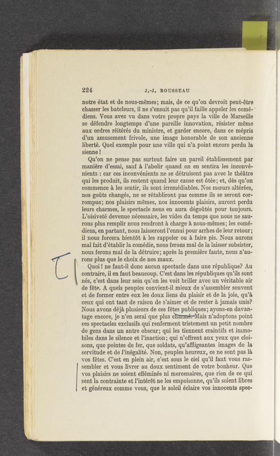 Page text (OCR generated): 224 ' J.-J. ROUSSEAU
notre état et de nous-mémes; mais, de ce qu’on devroit peuteetre
chasser les’bateleurs, il ne s’ensuit pas qu’il faille appeler les come-
diens. Vous avez vu dans votre propre pays la ville de Marseille
se défendre longtemps d’une pareille innovation, résister meme
aux ordres réitérés du ministre, et garder encore, dans ce mépris
d’un amusement frivole, une image honorable de son ancienne
liberté. Quel exemple pour une ville qui n’a point encore perdu la
sienne!
Qu’on ne pense pas surtout faire un pareil établissement par
maniére d’essai, sauf a l’abolir quand en en sentira les inconvé-
nients : car ces inconvénients ne se détruisent pas avec le theatre
qui les produit, ils-restent quand leur cause est otée; et, dés qu’on
commence a les sentir, ils sont irremédiables. Nos moeurs altérées,
nos goﬁts changes, ne se rétabliront pas comme ils se seront cor-
rompus; nos plaisirs memes, nos innocents plaisirs, auront perdu
leurs charmes, le spectacle nous en aura dégoﬁtés pour toujours.
L’oisiveté devenue nécessaire, les vides du temps que nous ,ne sau-
rons plus remplir nous rendront a charge a nous-memes; les comé-
diens, en partant, nous laisseront l’ennui pour arrhes de leur retour;
i1 nous forcera .bientot a les rappeler on a faire pis. Nous aurons
mal fait d’établir la comédie, nous ferons mal de la laisser subsister,
nous ferons mal de la détruir-e; aprés la premiere‘faute, nous n’au-
rons plus que le choix de nos maux. ' ’
Quoil ne faut-il done aucun spectacle dans une république? Au
contraire, i1 en faut beaucoup. C’est dans les républiques qu’ils sont
,7 nés, .c’est dans leur sein qu’on les voit briller avec un veritable air
" de fete. A quels peuples convient-il mieux de s’assembler souvent
et de former entre eux les doux liens du plaisir et de la joie, qu’a
ceux qui ont taut de raison de s’aimer et de rester a jamais unis?
Nous avons déja plusieurs de ces fétes publiques; ayons-en davan-
tage encore, je n’en serai que plus charmer-Mam n’adoptons point
ces spectacles exclusifs qui renferment tristement un petit nombre
de gens dans un a-ntre obscur; qui les tiennent craintifs et immo-
biles dans le silence et l’inaction; qui n’oifrent aux yeux que cloi-
sons, que pointes de fer, que soldats, qu’afﬂigeantes images de la.
servitude et de l’inégalité. Non, peuples heureux, ce ne sont pas 1a
vos fetes. C’est en plein air, c’est sous le ciel qu’il faut vous ras-
sembler et vous livrer au douX sentiment de votre bonheur. Que
vos plaisirs ne soient efféminés ni mercenaires, que rien de ce qui
sent la contrainte et l’intérét ne les empoisonne, qu’ils soient libres
et généreux comme vous, que le soleil éclaire vos innocents spec-