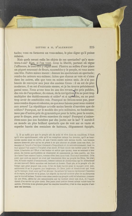 Page text (OCR generated): LETTRE A M. D’ALEMBERT 225
tacles; vous en formerez un vous—méme, le plus digne qu’il puissc
éclairer.
Maris quels seront enﬁn les objets de ces spectacles? qu’y mon-
trera-t-on? Rien, si l’on veut. Avec la liberté, partout ou régne
l’afﬂuence, le bien-ét’ﬁ) y regrfé aussi. Plantez an milieu d’une place
un piquet couronné de ﬂours, rassemblez-y le peuple, et vous aurez
une fete. Faites mieux encore : donnez les spectateurs en spectacle;
rendez-les acteurs eux-mémes; faitcs que chacun se voie et s’aime
dans les autres, aﬁn que tons on soient mieux unis. J e n’ai pas
besoin de renvoyer aux jeuX des anciens Grecs : il en est de plus
inoderncs, il en est d’existants encore, et je les trouve précisément
parmi nous. Nous avons tous les ans des revues es prix publics,
des rois de l’arquebuse, du canon, de la navigation. On ne peut trop
multiplier des établissements si utiles1 et si ag les, on ne peut
trop avoir de semblables rois. Pourquoi no fericns-nous pas, pour
nous rendre dispos et robustes, ce que nous faisons pour nous exercer
aux armes? La république a-t-elle moins besoin d’ouvriers que de
soldats? Pourquoi, sur le modéle des prix militaires, ne fonderions-
nous pas d’autres priX dc gymnastique pour la lutte, pour la course,
pour le disque, pour divers exercices du corps? Pourquoi n’anime‘
rions-nous pas nos bateliers par des joutes sur le lac? Y auroit—il
au monde un plus brillant spectacle que de voir sur ce vaste et
superbe bassin des centaines de bateaux, élégamment équipés,
1. Il ne suﬂit pas que le peuple ait du pain ct vive clans so. condition; il faut
qu’il vive agréablement, aﬁn qu’il en remplissc mieux les devoirs, qu’il se tour—
mente moins pour en sortir, et que l’orqlre public soit mieux établi. Les bonnes
moeurs tiennent plus qu’on ne pense a ce que chacun se plaise (lans son état. Le
manege et l’esprit d’intriguc viennent Ll’inquiétude et (le inéconteutement; tout va
mal quancl l’un aspire a l‘emploi d’un autre. Il taut aimer son inétier pour le bieu
faire. L’assiette de l’Etat ir’est bonnc et solirle que quandc, tous se sentant a leur
place, les forces particulieres se réunissent et concourent an bien public, an lien
de s’user l’une contre l’autrc, commc elles font clans tout Etat mal coustitué. Cela
pose, que (loit—on penscr dc cerm qui voudroient oter au peuple les fétes, les plai-
siis, et toute cepece d’amuseinent, comme autant do distractions qui lc detournent
de son travail? Cettc maxime est barbarc et faussc. Tant pis, si 10 peuple n’a dc
temps que pour gagner son pain; '11 lui en faut encore pour le manger avec joie,
autrcment» i-l ne lc gagncra pas longtenips. Ce. Dicu just-c ct bicnfaisant qui veut
qu’il s’occupc, vent aussi qu‘il so délasse : la nature lui impose cgalcment l’exercice ~
et le repos, le plaisir et la peine. Le degout tlu travail accable plus les malheureux
que le travail meme. Voulez-vous donc rendre un peuple actil et laborieux; donnez-
lui des fétes, ol-i'rez—lui (les amusements qui lui {assent aimer sou état, et l’einpé—
client d’en envier un plus doux. Des jours aiDSi pertlus leront iuieux valoir tous les
autres. Présidez a ses plaisirs pour les rendres honnétes; c’est le vrai moyen d’ani-
mer ses travaux.