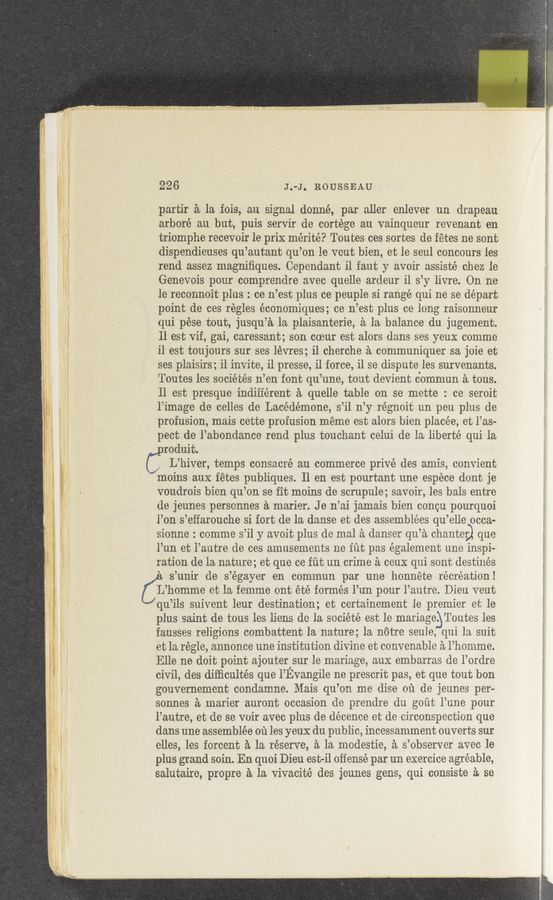 Page text (OCR generated): 226 J.-J. ROUSSEAU
partir a la fois, an signal donné, par aller enlever un drapeau
arboré au but, puis servir de cortége au vainqueur revenant en
triomphe recevoir le prix mérité? Toutes ces sortes de fetes ne sent
dispendieuses qu’autant qu’on le veut bien, et le seul concours les
rend assez magniﬁques. Cependant il faut y avoir assisté chez le
Genevois pour comprendre avec quelle ardeur il s’y livre. On ne
le reconnoit plus : ce n’est plus ce peuple si range qui ne se depart
point de ces régles économiques; ce n’est plus ce long raisonneur
qui pése tout, jusqu’a la plaisanterie, ‘a la balance do. jugement.
11 est vif, gai, caressant; son coeur est alors dans ses yeux comme
il est toujours sur ses lévres; i1 cherche a communiquer sa joie et
ses plaisirs; il invite, il presse, il force, il se dispute les survenants.
Toutes les sociétés n’en font qu’une, tout devient commun 52. tons.
ll est presque indifferent a quelle table on se mette : ce seroit
l’image de celles de Laoédémone, s’il n’y régnoit un peu plus de
profusion, mais cette profusion meme est alors bien placée, et l’as-
pect de l’abondance rend plus touchant celui de la liberté qui la
roduit.
J L’hiver, temps consacré au commerce privé des amis, convient
moins aux fetes publiques. 11 en est pourtant une espece dent je
voudrois bien qu’on se fit moins de scrupule; savoir, les bals entre
de jeunes personnes a marier. J e n’ai jamais bien concu pourquoi
l’on s’effarouche si fort de la danse et des assemblées qu’elle occa-
sionne : comme s’il y avoit plus de mal a danser qu’a chanter que
l’un et l’autre de oes amusements ne fut pas également une inspi-
ration de la nature; et que ce fut un crime a ceux qui sont destinés
‘ s’unir de s’égayer en commun par une honnete recreation!
Clijhomme et la femme ont été formés l’un pour l’autre. Dieu veut
qu’ils suivent leur destination; et certainement le premier et le
plus saint de tous les liens de la société est le mariage. Toutes les
fausses religions combattent la nature; la nﬁtre seule, qui la suit
et la régle, annonce une institution divine et convenable a l’homme.
Elle ne doit point ajouter sur le mariage, aux embarras de l’ordre
civil, des diﬁicultés que l’Evangile ne prescrit pas, et que tout bon
gouvernement condamne. Mais qu’on me dise on de jeunes per-
sonnes a marier auront occasion d‘e prendre du gout l’une pour
l’autre, et de se voir avec plus de décence et de circonspeetion que
dans une assemblée ou les yeuX du public, incessamment ouverts sur
elles, les forcent a la reserve, a la modestie, a s’observer avee le
plus grand soin. En quoi Dieu est-i1 offense par un exercice agréable,
salutaire, propre a la Vivacité des jeunes gens, qui consists a se