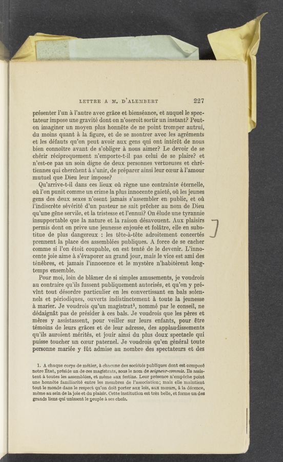 Page text (OCR generated): LETTRE A M. D’ALEMBERT 227
présenter PM a l’autre avec grace et bienséance, et auquel le spec-
tateur impose une gravité dont on n’oseroit sortir un instant? Peut-
on imaginer un moyen plus honnéte de no point tromper autrui,
du moins quant a la ﬁgure, et de se montrer avec les agrérnents
et les défauts qu’on peut avoir aux gens qui ont intérét de nous
bien connoitre avant de s’obliger a nous aimer? Le devoir de se
chérir réciproquement n’emporte-t—il pas celui de se plaire? et
n’est-ce pas un soin digne de deux personnes vertueuses et chré-
tiennes qui cherchent a s’unir, de preparer ainsi leur coeur a l’amour
mutuel que Dieu leur impose?
Qu’arrive-t-il dans ces lieux or‘r regne une contrainte éternelle,
011 Port punit comme un crime la plus innocente gaieté, ou les jeunes
gens des deux sexes n’osent jamais s’assembler en public, et oil
l’indiscrete sévérité d’un pasteur ne sait précher au nom de Dieu
qu’une gene servile, et la tristesse et l’ennui? On élude une tyrannie
insupportable que la nature et la raison désavouent. Aux plaisirs
permis dent on prive une jeunesse enjouée et folatre, elle en subs-
titue de plus dangereux : les téte-a-téte adroitement concertés
prennent la place des assemblées publiques. A force de se cacher
comme si l’on étoit coupable, on est tenté de le devenir. L’inno-
cente joie aime a s’évaporer au grand jour, mais le vice est ami des
ténebres, et jamais l’innocence et le mystere n’habiterent long-
temps ensemble.
Pour moi, loin de blamer de si simples amusements, je voudrois
au contraire qu’ils fussent publiquement autorisés, et qu’on y me?-
vint tout désordre particulier en les convertissant en bals solen.
nels et périodiques, ouverts indistinctement a toute la jeunesse
a marier. Je voudrois qu’un magistratl, nommé par le conseil, ne
dédaignat pas de présider a ces bals. J e voudrois que les péres et
méres y assistassent, pour veiller sur leurs enfants, pour étre
témoins de leurs graces et 'de leur adresse, des applaudissements
qu’ils auroient mérités, et jouir ainsi du plus doux spectacle qui
puisse toucher un coeur paternel. J e voudrois qu’en général toute
personne mariée y iﬁt admise au nombre des spectateurs et des
1. A chaque corps de métier, a chaoune des sociétés publiques dont est compose
notre Etat, preside un de ces magistrats, sous le nom de seigneur-commis. Ils assis-
tent a toutes les assemblées, et meme aux resting, Leur presence n’empéche point
me honnete familiarité entre les membres de l’association; mais elle maintient
tout le monde clans 1e reSpect qu’on doit porter aux lois, aux moeurs, a la décence,
meme au sein de la. joie et du plaisir. Cette institution est tyres belle, et forme un des
grands liens qui unissent Ie peuple a ses chefs.