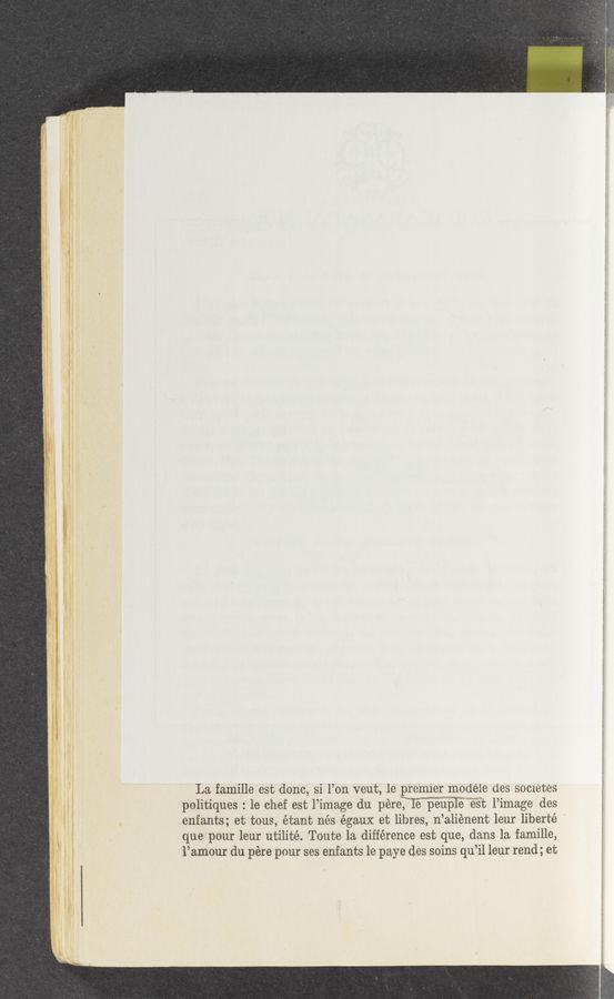 Page text (OCR generated): La famille est donc, si l’on veut, 1e premier modele des secretes
politiques : le chef est l’image du péreTTe peupIE‘mé’s’t l’image des
enfants; et tous, étant nés égaux et libres, n’aliénent leur liberté ‘
que pour leur utilité. Toute la. difference est que, dans la famille,
l’amour du pére pour ses enfants le paye des soins qu’il leur rend; et