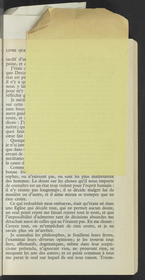 Page text (OCR generated): 3', 1
LIVRE QUA4.
V” “J... ; ,, ,rv.
' ~ W-Wma._
tardif d’ur‘
g peine, et (j
4 J’e’tais o
que Desca
état est pe
11 n’y a qt
nous y lai
pour m’y j
re’ﬂechir q f *-
a ]e medi
sur cette
sans bous:~
autre guid
route, et 4
disais : J’z
naitre; qu
quoi faut
coeur fait
Quoiqu
je n’ai 1 am
que dans 1’
errant de
me’ditatio1 '
1a cause d
Commc'
bonne foﬂ“
sophes, ou n’eXistent pas, ou sont les plus malneureux
des hommes. Le doute sur les Choses qu’il nous importe
de connaitre est un état trop Violent pour 1’esprit humain. '
11 n’ y re’siste pas longtemps; 11 se decide malgré lui de
maniere ou d’autre, et 11 aime mieuX se tromper que ne
rien croire.
Ce qui redoublait mon embarras, était qu’étant né dans
une Eglise qui de’cide tout, qui ne permet aucun doute,
un seul point rejete’ me faisait rejeter tout le reste, et que
l’impossibilite d’admettre tant de decisions absurdes me
détachait aussi de celles qui ne l’etaient pas. En me disant:
Croyez tout, on m ’empechait de rien croire, et je ne
savais plus 011 m ’arreter.
Je consultai les philosophes, 1e feuilletai leurs livres,
1’examinai leurs diverses opinions; je les trouvai tous
I ﬁers, afﬁrmatifs, dogmatiques, meme dans leur scepti-
cisme prétendu, n’ignorant rien, ne prouvant rien, se
moquant les uns des autres; et ee pointy commun a tous
me parut 1e seul sur lequel 11s ont tous raison. Triom-
- " :m,gh,m_m f 1
