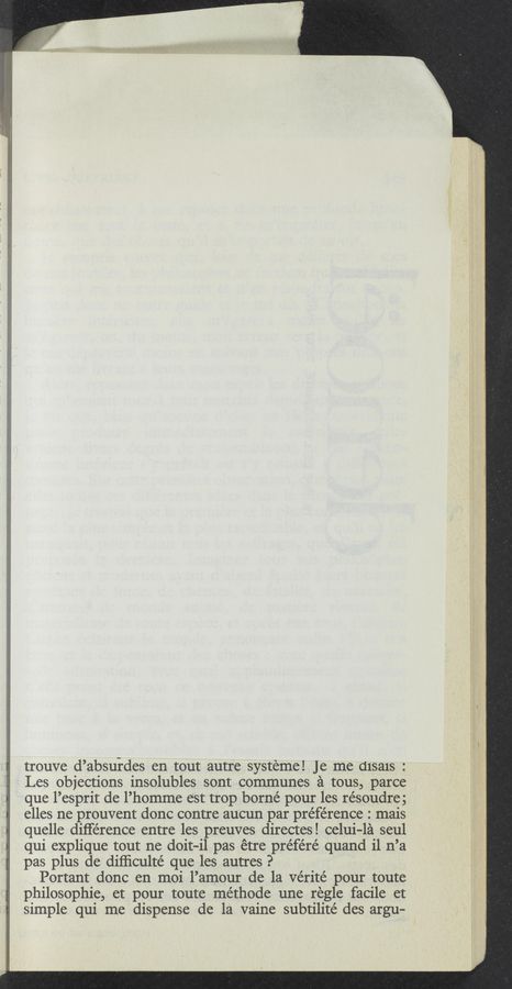 Page text (OCR generated): trouve d’absurdes en tout autre systeme! Je me d1sa1s :
Les objections insolubles sont communes a tous, parce
que l’esprit de l’homme est trop borne pour les résoudre 3
elles ne prouvent donc contre aucun par préférence : mais
quelle diﬁ‘e’rence entre les preuves directes! celui-la seul
qui explique tout ne doit-il pas étre préféré quand il n’a
pas plus de difﬁculté que les autres P
Portant donc en moi l’amour de la Vérité pour toute
philosophie, et pour toute méthode une regle facile et
simple qui me dispense de la vaine subtilité des argu-