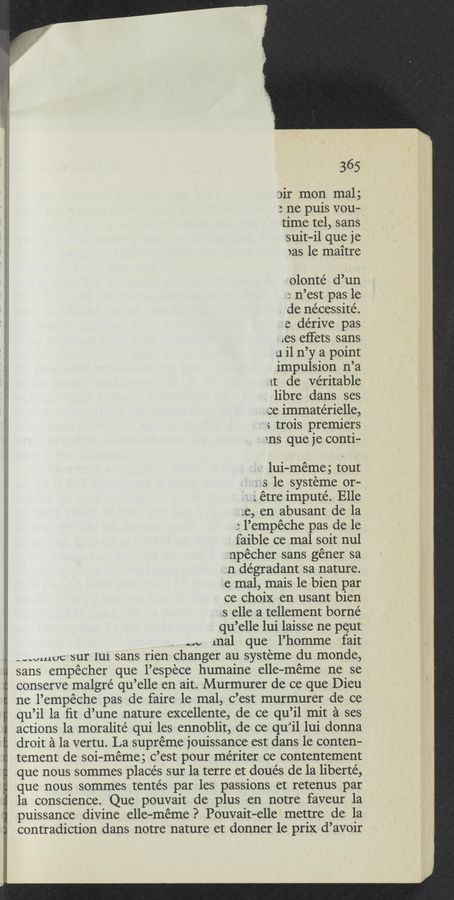 Page text (OCR generated): * 365
sir mon mal;
3 ne puis vou—
time tel, sans
suit-i1 que je
was 1e maitre
olonte’ d’un
“r n’est pas le
de nécessité.
e dérive pas
les eﬁets sans
a il n’y a point
impulsion n’a
at de ve’ritable
libre dans ses
ce immatérielle,
s trois premiers
"ans que je conti—
~ lui-meme; tout
5 1e systeme or- ‘
' g. étre imputé. Elle
_;..e, en abusant de la
l’empéche pas de le
faible ce mal soit nul
npécher sans géner sa
.n dégradant sa nature.
e mal, mais 1e bien par
ce choix en usant bien
as elle a tellement borné
qu’elle lui laisse ne peut
m, mal que l’homme fait
_-.uuLUC sur lui sans rien changer au systeme du monde,
sans empécher que l’espece humaine elle—meme ne se
conserve malgré qu’elle en ait. Murmurer de ce que Dieu
ne l’empéche pas de faire 1e mal, c’est murmurer de ce
qu’il la ﬁt d’une nature excellente, de ce qu’il mit a ses
actions 1a moralité qui les ennoblit, de ce qu’il lui donna
droit a la vertu. La supreme jouissance est dans le conten-
tement de soi-méme; c’est pour mériter ce contentement
que nous sommes places sur la terre et doués de la liberté,
que nous sommes tentés par les passions et retenus par
la conscience. Que pouvait de plus en notre faveur la
puissance divine elle—meme? Pouvait—elle mettre de la
contradiction dans notre nature et donner le prix d’avoir
