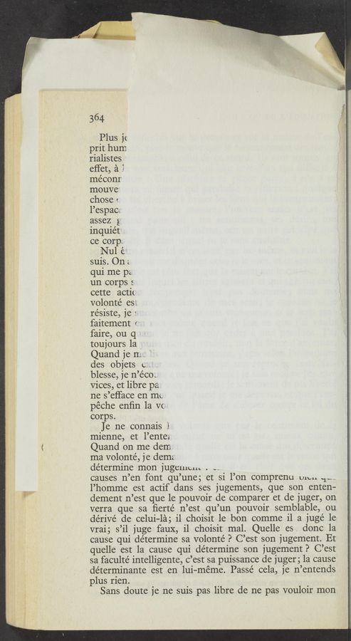Page text (OCR generated): W"
364
Plus it
prit hum
rialistes '
effet, a
méconr
mouve'
chose t
l’espac;
assez g
inquiét
ce corp.
Nul é
suis. On;
qui me p;
un corps s
cette actit
volonté es».
re’siste, je r
faitement r
faire, ou q
toujours 1a .
Quand je m
des objets c;
blesse, je n’e’cot
Vices, et libre pa
ne s’efface en mt-
péche enﬁn la V(
corps.
Je ne connais .1,
mienne, et l’entex
Quand on me dem
ma volonté, je dema
determine mon jugemcu. . -h
causes n’en font qu’une; et si l’on comprenu we“ .1»-
l’homme est actif dans ses jugements, que son enten-
clement n’est que le pouvoir de comparer et de juger, on
verra que sa ﬁerté n’est qu’un pouvoir semblable, ou
dérive’ de celui-lag i1 choisit 1e bon comme il a juge’ 1e
vraig s’il juge faux, i1 choisit mal. Quelle es. donc la
cause qui determine sa volonté P C’est son jugement. Et
quelle est la cause qui determine son jugement? C’est
sa faculte’ intelligente, c’est sa puissance de juger 5 la cause
déterminante est en lui—méme. Passe cela, je n’entends
plus rien.
Sans doute je ne suis pas libre de ne pas vouloir mon
’ “Wm
,, 2‘