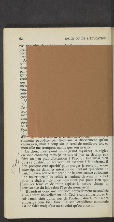 Page text (OCR generated): 1’
’94,:-
I .wan- I W
W W,“cm
62 EMILE 0U DE L’EDUCATION
pas 7.5-. «1_.- ,J-“- ,J- 1-_--_- ALL-II- -__- 1-- --‘
pren
néce
Pesp
A1
faut
devo
par«
gouV
croir
qui
Inen
vouc
autn
cons
I}
tout,
ths
ret01
rnen
exce
pres
on.L
Que
Jer.
3
d Brill-3'3 ,‘ axucu OULLL UV 1a bllULDLl lllUl—lllblllb. Jb 11b 1611':
sonnerai peut-étre pas la-dessus si disertement qu’un
chirurgien, mais a coup sﬁr je serai de meilleure foi, et
mon zele me trompera moins que son avarice.
Ce choix n’est point un si grand mystere; les regles
en sont connues; mais je ne sais si l’on ne devrait pas
faire un peu plus d’attention a Page du lait aussi bien
qu’a sa qualité. Le nouveau lait est tout a fait séreux, i1
doit presque étre aperitif pour purger 1e reste du meco—
m'um épaissi dans les intestins de l’enfant qui Vient de
naitre. Peu a pen 1e lait prend de la consistance et fournit
une nourriture plus solide a l’enfant devenu plus fort
pour la digérer. Ce n’est sﬁrernent pas pour rien que
dans les femelles de toute espece la nature charge 1a
consistance du lait selon l’age du nourrisson.
Il faudrait donc une nourrice nouvellement accouchée
a un enfant nouvellement né. Ceci a son embarras, je le
sais; mais sitot qu’on sort de l’ordre naturel, tout a ses
embarras pour bien faire. Le seul expedient commode
est de faire mal; c’est aussi celui qu’on choisit.