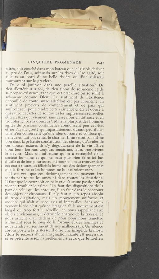 Page text (OCR generated): .v ‘V V ~u _‘,
wwv
t-M‘VP—ﬁlv y'vuul h—wvvmwwurm,
If) v—A Un"|—‘ V p—v-N )w‘ H U
CINQUIEME PROMENADE 1047
taires, soit couché dans mon bateau que je laissois dériver
au gré de l’eau, soit assis sur les rives du lac agité, soit
ailleurs au bord d’une belle riviére ou d’un ruisseau
murmurant sur le gravierl.
De quoi jouit-on dans une pareille situation? De
rien d’extérieur a soi, de rien sinon cle soi—meme et de
sa propre exiétence, tant que cet état dure on se suHit a
soi—meme comme Dieu2. Le sentiment de l’exiétence
depouillé de toute autre affection est par lui—meme un
sentiment précieuX de contentement et de paiX qui
sufﬁroit seul pour rendre cette eXiStence chére et douce a
qui sauroit écarter de soi toutes les impressions sensuelles
et terrestres qui Viennent sans cesse nous en distraire et en
troubler ici bas la douceur3. Mais la pluspart des hommes
agités de passions continuelles connoissent peu cet e’tat
et ne l’ayant goute’ qu’imparfaitement durant peu d’ins—
tans n’en conservent qu’une idée obscure et confuse qui
ne leur en fait pas sentir le charme. ll ne seroit pas méme
bon dans la présente conétitution des choses, qu’avides de
ces douces extases ils s’y dégoutassent de la Vie active
dont leurs besoins toujours renaissans leurs prescrivent
le devoir. Mais un infortuné qu’on a retranché de la
societé humaine et qui ne peut plus rien faire ici bas
cl’utile et de bon pour autrui ni pour soi, peut trouver dans
cet état a toutes les félicite’s humaines des de’domagemens4
que la fortune et les hommes ne lui sauroient oter.
ll es‘t vrai que ces dedomagemens ne peuvent étre
sentis par toutes les ames ni dans toutes les situations.
ll faut que le coeur soit en paiX et qu’aucune passion n’en
Vienne troubler le calme. 11 y faut des dispositions de la
part de celui qui les éprouve, il en faut dans le concours
cles objets environnans. ll n’y faut ni un repos absolu
ni trop d’agitation, mais un mouvement uniforme et
modéré qui n’ait ni secousses ni intervalles. Sans mou-
vement la Vie n’est qu’une letargie5. Si le mouvement eét
inégal ou trop fort il réveille; en nous rappellant aux
objets environnans, il détruit le charme de la reverie, et
nous arrache d’au dedans de nous pour nous remettre
a l’instant sous le joug de la fortune et des hommes et
nous rendre au sentiment de nos malheurs (4). Un silence
absolu porte a la triétesse. Il offre une image de la mort.
Alors le secouts d’une imagination riante eS‘t necessaire
et se présente assez naturellement a ceux que le Cielien