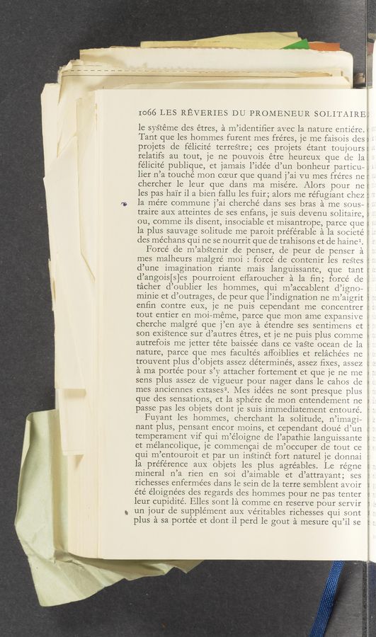 Page text (OCR generated): 1066 LES REVERIES DU PROMENEUR SOLITAIRE.
le sys‘téme des étres, a m’identiﬁer avec la nature entie’re.3
Tant que les hommes furent mes fréres, je me faisois desc ‘
projets de félicite’ terreétre; ces projets étant touiourst
relatifs au tout, je ne pouvois étre heureux que de lai
félicité publique, et jamais l’idée d’un bonheur particu—. »
lier n’a touche’ mon coeur que quand j’ai vu mes fréres ne I
chercher le leur que dans ma misére. Alors pour ne
les pas hair il a bien fallu les fuir; alors me réfugiant Chez
I; la mere commune j’ai cherché dans ses bras a me sous—
traire aux atteintes de ses enfans, je suis devenu solitaire,
ou, comme ils disent, insociable et misantrope, parce que
la plus sauvage solitude me paroit preferable a la societe’ =: .
des méchans qui ne se nourrit que de trahisons et de hainel. '
Force de m’abé‘tenir de penser, de peur de penser a
mes malheurs malgré moi : force de contenir les restes
d’une imagination riante mais languissante, que tant ‘
d’angois[s]es pourroient eflaroucher a la ﬁn; force de .
tacher d’oublier les hommes, qui m’accablent d’igno—
minie et d’outrages, de peur que l’indignation ne m’aigrit
enﬁn contre eux, je ne puis eependant me concentrer :.
tout entier en m01—méme, parce que mon ame expansive »
cherche malgré que j’en aye a étendre ses sentimens et 1'
son existence sur d’autres etres, et je ne puis plus comme i
autrefois me jetter téte baisse’e dans ce vaSTe ocean de la ‘
nature, parce que mes faculte’s afloiblies e't relachées ne :
trouvent plus d’objets assez determines, assez ﬁxes, assez : >
a ma porte’e pour s’y attacher fortement et que je ne me
sens plus assez de vigueur pour nager dans le cahos de ‘
mes anciennes extasesz. Mes idées ne sont presque plus .
que des sensations, et la sphere de mon entendement ne '2
passe pas les objets dont je suis immediatement entoure’. 1‘
Fuyant les hommes, cherchant la solitude, n’imagi—
nant plus, pensant encor moins, et cependant doué d’un
temperament Vif qui m’éloigne de l’apathie languissante
et mélancolique, je commengai de m’occuper de tout ce
qui m’entouroit et par un instinét fort naturel je donnai ;
la preference aux objets les plus agréables. Le re’gne t-
mineral n’a rien en soi d’aimable et d’attrayant; ses ii
richesses enferme’es dans le sein de la terre semblent avoir
éte’ éloignées des regards des hommes pour ne pas tenter 9: ‘
leur cupidite’. Elles sont la comme en reserve pour servir l:
5 un jour de supplement aux veritables richesses qui sont '
plus a sa portée et dont il perd le gout a mesure qu’il se it ,.
i.) Iﬂ r—‘
M,
h—