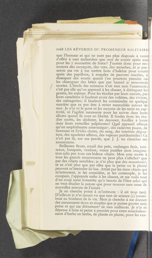 Page text (OCR generated): que l’homme et qui ne sont pas plus disposes a veniri '
I068 LES REVERIES DU PROMENEUR SOLITAIREI
s’offrir a mes recherches que moi de courir apres CUXE
pour les y soumettre de force? J’aurois donc pour res-4:
sources des escargots, des vers, des mouches, et je pas—i.
serois ma Vie a me mettre hors d’haleine pour courirt
apres des papillons, a empaler de pauvres inseétes, a
dissequer des sourls quand j’en pourr01s prendre ou
les charognes des bétes que par hazard je trouverois:
mortes. L’étude des animauX n’eé‘t rien sans l’anatomie;°
c’eS‘t par elle qu’on apprend a les classer, a disringuer les ;
genres, les espéces. Pour les étudier par leurs moeurs, par;
leurs caraétéres il faudroit avoir des volie’res, des Viviers, ;
des ménageries; il faudroit les contraindre en quelque:
maniére que ce put étre a resrer rassemblés autour de
moi. Je n’ai ni le gout ni les moyens de les tenir en cap- :
tivrté, n1 l’agillte’ necessaire pour les suivre dans leurs
allures quand llS sont en liberté. Il faudra donc les e’tu— :
dier morts, les déchirer, les desosser, fouiller a loisir
dans leurs entrailles palpitantes! @el appareil aflreuX
qu’un amphitheatre anatomiquel, cles cadavres puans, de ,
baveuses et livides chairs, du sang, des inteStins dégou— ;
tans, des squeletes affreux, des vapeurs peStilentielles! Ce \
n’est pas la, sur ma parole, que J. J. ira chercher ses :
amusemens.
Brillantes ﬂeurs, email des pres, ombrages frais, ruis—
seauX, bosquets, verdure, venez puriﬁer mon imagina-
tion salie par tous ces hideuX ob]ets. Mon ame morte a 2
tous les grands mouvemens ne peut plus s’affeéter2 que s
par des objets
peuvent m’atteindre ici bas. Attire par les rians objets qui i
m’entourent, j
sensibles; )e n’ai plus que des sensations3, 1
et ce n’eS‘t plus que par elles que la peine ou le plaisir
e les considére, je les contemple, je les
compare, j’apprends enﬁn a les classer, et me voila tout
d’un coup auss1 b0tan1§te qu’a besoin de l’étre celui qui
ne veut étudier la nature que pour trouver sans cesse de ‘
nouvelles raisons de l’aimer.
Je ne cherche pomt a m’instruire : il eSt trop tard.
D’ailleurs je n’ai Jamais vu que tant de science (a) contri— a
buat au bonheur de la Vie. Mais je cherche a me donner
des amusemens douX et simples que je puisse gouter sans
peine et qui me diSTraisent4 de mes malheurs. Je n’ai ni i
dépense a faire
ment d’herbe en herbe, de plante en plante, pour les exa—
ni peine a prendre pour errer nonchalam-