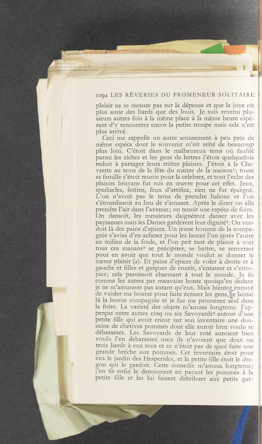Page text (OCR generated): 1092 LES REVERIES DU PROMENEUR SOLITAIRE S
plaisir ne se mesure pas sur la dépense et que la joye est l
plus amie des liards que des louis. Je suis revenu plu—
sieurs autres fois a la meme place a la meme heure espe—
rant d’y rencontrer encor la petite troupe mais cela n’est '
plus arrive’.
Ceci me rappelle un autre amusement a peu pres cle
méme espéce dont le souvenir m’esTt reS‘té de beaucoup
plus loin. C’e’toit dans le malheureuX terns ou fauﬁlé
parmi les riches et les gens de lettres j’e’tois quelquefois
reduit a partager leurs triétes plaisirs. J’étois a la Che‘
vrette au tems de la fete du maitre de la maisonl; toute
sa famille s’étoit reunie pour la celebrer, et tout l’eclat cles
plaisirs bruyans fut mis en oeuvre pour cet effet. JeuX,
spectacles, festins, feuX d’artiﬁce, rien ne fut épargné.
L’on n’avoit pas le tems de prendre haleine et l’on
s’étourdissoit au lieu de s’amuser. Apres 1e diner on alla
prendre l’air dans l’avenue; on tenoit une espéce de foire.
On dansoit, les messieurs daignérent danser avec les
paysannes mais les Dames gardérent leur dignitéz. On ven—
doit la des pains d’epices. Un jeune homme de la compa-
gnie s’avisa d’en acheter pour les lancer l’un apres l’autre
au milieu de la foule, et l’on prit tant de plaisir a voir
tous ces manans3 se précipiter, se battre, se renverser
pour en avoir que tout le monde voulut se donner le
meme plaisir (a). Et pains d’epices de voler a droite et a
gauche et ﬁlles et garcons de courir, s’entasser et s’es’tro-
pier; cela paroissoit charmant a tout le monde. Je ﬁs
comme les autres par mauvaise honte quoiqu’en dedans
je ne m’amusasse pas autant qu’eux. Mais bientot ennuye
de vuider ma bourse pour faire écraser les gens,[j:e laissai
la la bonne compagnie et je fus me promener seul dans
la foire. La varieté des objets m’amusa longtems. J’ap-
pergus entre autres cinq ou siX Savoyards4 autour d’une
petite ﬁlle qui avoit encor sur son inventaire une dou—
zaine de chetives pommes dont elle auroit bien voulu se
debarasser. Les Savoyards de leur coté auroient bien
voulu l’en debarasser mais ils n’avoient que deuX ou
trois liards a euX tous et ce n’e’toit pas de quoi faire une
grande bréche aux pommes. Cet inventaire étoit pour
euX le jardin des Hesperides, et la petite ﬁlle étoit le dra—
gon qui le gardoit. Cette comedie m’amusa longtems;
j’en ﬁs enﬁn le denoument en payant les pommes a la
petite ﬁlle et les lui faisant diS‘tribuer aux petits gar—