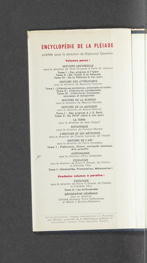 Page text (OCR generated): publiée sous to direction de Raymond Queneau
. HISTOIRE UNIVERSELLE
sous to direction de René Grousset et Emiie G. Léonard
Tome | : Des origines é I’lslam
Tome ll: De l'lslom a la Réforme
Tome III : Dela Réforme 6 nos iours
HISTOIRE DES LITTERATURES
sous to direction de Raymond Queneau
Tome I : Littérotures anciennes, orientales et oroles
Tome ll : Littéra’rures occidentoles
Tome III : Littérotures froncoises,
connexes et marginoles
HISTOIRE DE LA SCIENCE
sous to direction de Maurice Daumos
HISTOIRE DE LA MUSIQUE
sous to direction de Roiand—Manuei
Tome I : Des origines éi J.-S. Bach
Tome II: Du XVIII" siécle 6 nos iours
LA TERRE
sous to direction de Jean Goguei
BOTANIQUE
sous to direction de Fernand Moreau
L'HISTOIRE ET SES METHODES
sous to direction de Charles Samaran, de I'Institut
HISTOIRE DE L’ART
sous to direction de Pierre Devambez
Tome I : Préhistoire, Orient, Antiquité classique,
Arts primitifs
U ASTRONQMIE
M" sous to direction d’Evry Schatzman
ZOOLOGIE
sous to direction de Pierre P.-Grossé, de I'lnstitut,
et d'Andrée Tétry
Tome I: Généralités, Protozooires, Métazooires I
ZOOLOGIE
sous to direction de Pierre P.-Grassé, de I’Institut,
et d'Andrée Tétry
Tome II: Les Arthropodes
GEOGRAPHIE GENERALE
sous Ia direction
d'André Journaux, Pierre Deffontaines
et Marie! J. Brunhes-Delamorre
Sur Ie couvre—Iivre, masque mortuaire de J.—J. Rousseau,
par Houdon, propriété de Ia Bibliothéque publique et
universitaire, Genéve. Photo Mandanis, Genéve.