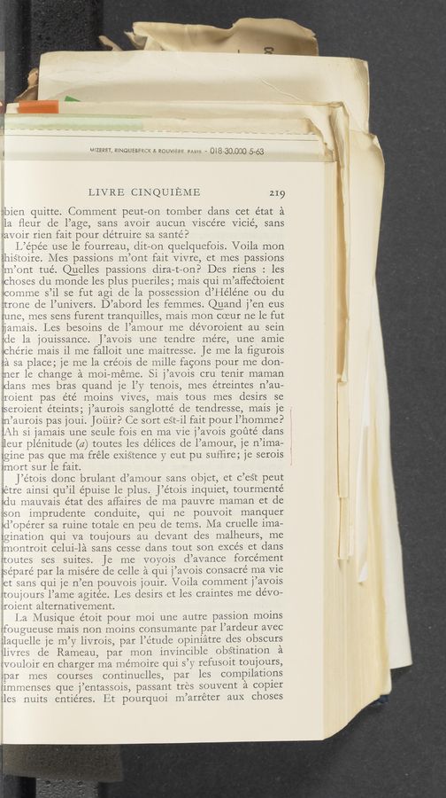 Page text (OCR generated): g wzeasr, RINQUEBEQCX a ROU‘s/li-L‘E Dams - 018-30000 5-63
LIVRE CINQUIEME 219
isbien quitte. Comment peut-on tomber dans cet état a
la ﬂeur de l’age, sans avoir aucun Viscére Vicié, sans
vavoir rien fait pour détruire sa sante?
' L’épée use le fourreau, dit—on quelquefois. Voila mon
éhistoire. Mes passions m’ont fait Vivre, et mes passions
‘m’ont tue’. Quelles passions dira—t—on? Des riens : les
hChOSCS du monde les plus pueriles ; mais qui m’affec’coient
.«comme s’il se fut agi cle la possession d’Héléne ou du
:trone de l’univers. D’abord les femmes. Quand j’en eus
tune, mes sens furent tranquilles, mais mon coeur ne le fut
ijamais. Les besoins de l’amoui: me dévoroient au sein
:de la jouissance. J’avois une tendre mere, une amie
dChéIl€ mais il me falloit une maitresse. Je me la ﬁgurois
3a sa place; je me la créois de mille facons pour me don—
:ner le change a moi—meme. Si j’avois cru tenir maman
Vidans mes bras quand je l’y tenois, mes étreintes n’au—
lifOlﬁiflt pas e’te’ moins Vives, mais tous mes desirs se
rseroient éteints; j’aurois sanglotté de tendresse, mais je
:n’aurois pas joui. Jouir? Ce sort est—i1 fait pour l’homme?
Lih si jamais une seule fois en ma Vie j’avois goute’ dans
ileur plénitude (a) toutes les de’lices de l’amour, je n’ima—
Igine pas que ma fréle existence y eut pu sufﬁre; je serois
)mOIt sur le fait.
J’etois donc brulant d’amour sans objet, et c’eST peut
iétre ainsi qu’il épuise le plus. J’étois inquiet, tourmenté
Ldu mauvais etat des aflaires de ma pauvre maman et de
:ison imprudente conduite, qui ne pouvoit manquer
id’ope’rer sa ruine totale en peu de tems. Ma cruelle ima—
zgination qui va toujours au devant des malheurs, me
)l’IlOﬂtI'Olt celui—la sans cesse dans tout son excés et dans
rtoutes ses suites. Je me voyois d’avance forcément
{séparé par la misére de celle a qui j’avois consacre' ma Vie
et sans qui je n’en pouvois jouir. Voila comment j’aVOis
rtoujours l’ame agite’e. Les desirs et les craintes me devo—
.uroient alternativement. . . '
La Musique étoit pour moi une autre paSSion moms
rfougueuse mais non moins consumante par l’ardeur avec
ilaquelle je m’y livrois, par l’étude opiniatre des obscurs
\livres de Rameau, par mon invmcible obs‘tination a
(vouloir en charger ma mémoire qui s’y requOit touJours,
ipar mes courses continuelles, par les compilations
:immenses que j’entassois, passant ties souvent a copier
":les nuits entiéres. Et pourquoi m’arréter aux ChOSCS