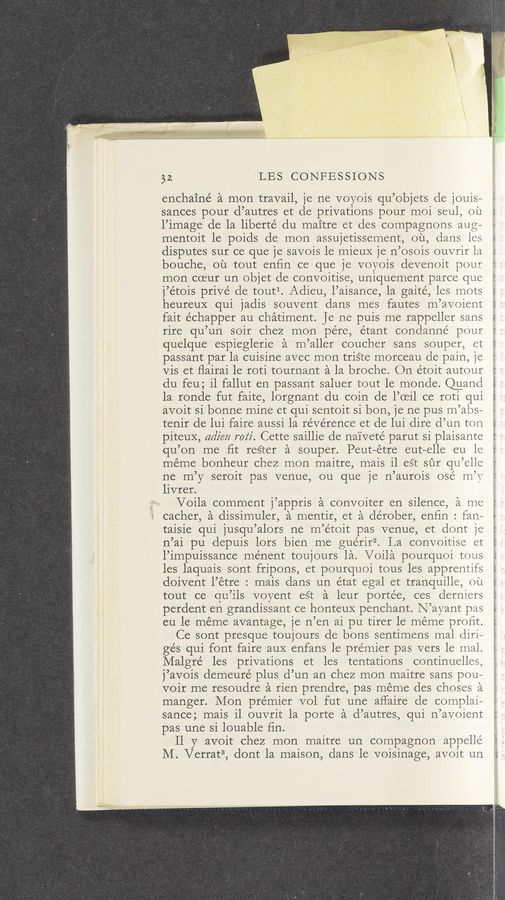 Page text (OCR generated): 32 LES CONFESSIONS
enchainé a men travail, je ne voyois qu’objets cle jouis~
sances pour d’autres et de privations pour moi seul, ou
1’irnage de la liberte’ du maitre et des compagnons aug—
mentoit le poids de mon assujetissement, ou, dans 1es
disputes sur ce que je savois 1e mieuX je n’osois ouvrir 1a
bouche, ou tout enﬁn ce que je voyois devenoit pour
mon coeur un objet de convoitise, uniquement parce que
j’étols priVé de toutl. Adieu, l’aisance, 1a gaité, les mots
heureuX qui jadis souvent dans mes fautes m’avoient
fait échapper au chatirnent. Je ne puis me rappeller sans
rire qu’un soir chez mon pe’re, étant condanné pour
quelque espieglerie ‘a n1 ’aller coucher sans souper, et
passant par la cuisine avec mon triste morceau de pain,1
Vis et ﬂairai 1e roti tournant a la broche. On e’toit autour
du feu; il fallut en passant saluer tout le monde. Quand
1a ronde fut faite, lorgnant du coin de l’oeil ce roti qui
avoit si bonne mine et qui sentoit si bon, je ne pus rn’abs—
tenir de lui faire aussi la reverence et de lui dire d’un ton
piteuX, adzm roz‘z'. Cette saillie cle naiveté parut si plaisante
qu’on me ﬁt rester a souper. Peut—étre eut-elle eu 1e
méme bonheur chez mon maitre, mais il est sur qu’e11e
ne m’y seroit pas venue, ou que je n’aurois osé n1’V
livrer.
Voila comment j’appris a convoiter en silence, a me
cacher, a dissimuler, a mentir, et a dérober, enfin : fan~
taisie qui jusqu’alors ne m’étoit pas venue, et dont je
n’ai pu depuis lors bien me guérirg. La convoitise e1
l’irnpuissance ménent toujours la. Voila pourquoi tous
les laquais sont fripons, et pourquoi tous les apprentifs
doivent l’étre : mais dans un état egal et tranquille, ou
tout ce qu ’11s voyent eSt a leur portee, ces derniers
perdent en grandissant ce honteuX penchant. N’ ayant pas
eu le meme avantage, je n’en ai pu tirer 1e meme proﬁt.
Ce sont presque toujours de bons sentimens mal diri—
gés qui font faire auX enfans le premier pas vers le inal.
Malgré les privations et les tentations continuelles
j ’aVOis demeuré plus (1’ un an chez mon maitre sans pou—
Voir me resoudre a rien prendre, pas meme des choses a
manger. Mon premier vol fut une affaire de complai—
sance; mais il ouvrit 1a porte a d’autres, qui n’avoient
pas une si louable ﬁn.
11 y avoit chez mon maitre un connpagnon appelle
M. Verrat3, dont la maison, dans le voisinage, avoit un
21‘ ‘1': hr
1—- ~ 2:”