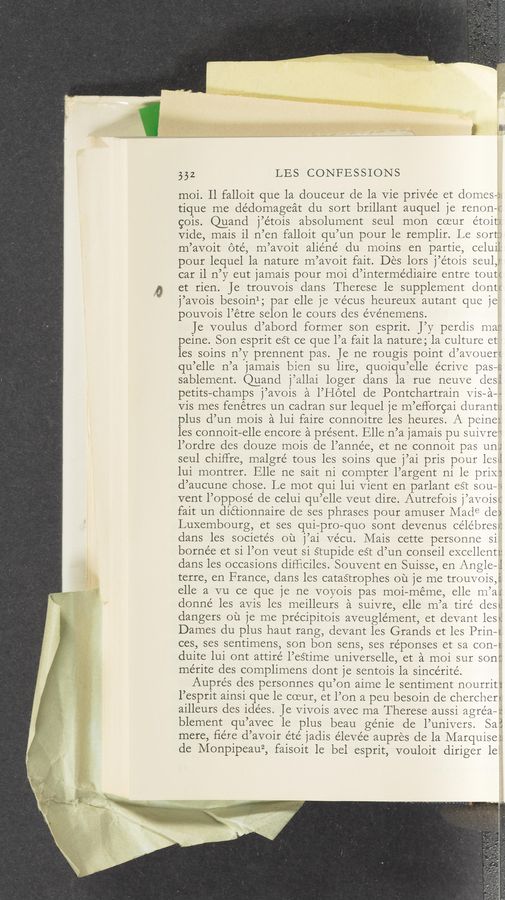 Page text (OCR generated): 332 LES CONFESSIONS
moi. ll falloit que la douceur de la Vie priVée et domes-i
tique me dédomageat du sort brillant auquel je renons
gois. @and j’e'tois absolument seul mon coeur etoiti
Vide, mais il n’en falloit qu’un pour le remplir. Le sort;
m’avoit oté, m’avoit aliéne' du moins en partie, celuif
pour lequel la nature m’avoit fait. Des lorS j’étois seul,;
car il n’y eut jamais pour moi d’intermédiaire entre tout!
et rien. Je trouvois dans Therese le supplement dont:
j’avois besoinl; par elle je vécus heureuX autant que je
pouvois l’étre selon le cours deS e’vénemens.
Je voulus d’abord former son esprit. J’y perdis mar,
peine. Son esprit eSt ce que l’a fait la nature; la culture et
les soins n’y prennent pas. Je ne rougis point d’avouer:
qu’elle n’a jamais bien su lire, quoiqu’elle écrive pasws
sablement. Quand j’allai loger dans la rue neuve cleSi
petitS—champs j’avoiS a l’Hotel de Pontchartrain ViS—a—-
ViS mes fenétres un cadran sur lequel je m’eflorgai duranti;
plus d’un mois a lui faire connoitre les heures. A peine:
les connoit—elle encore a present. Elle n’a jamais pu Suivre'i
l’ordre des douze moiS de l’année, et ne connoit paS un;
seul chiffre, malgré touS les soins que j’ai pris pour leSei
lui montrer. Elle ne sait ni compter l’argent ni le priX‘i
d’aucune chose. Le mot qui lui Vient en parlant eSt soum
vent l’opposé de celui qu’elle veut dire. Autrefois j’avoist
fait un diétionnaire de ses phrases pour amuser Made de)
Luxembourg, et ses qui—pro—quo sont devenus célébresr.
dans les societés ou j’ai ve'cu. Mais cette personne Si
borne'e et Si l’on veut Si Stupide eSt d’un conseil excellentz:
dans les occasions difﬁciles. Souvent en Suisse, en Angle—l
terre, en France, dans les cataStropheS mi je me trouvoiS,i
elle a vu ce que je ne voyois pas moi—meme, elle m’ai
donné leS aViS les meilleurS a suivre, elle m’a tire’ (lest?
dangers ou je me précipitois aveugle’ment, et devant les-2.
Dames clu plus haut rang, devant leS Grands et les Prin—i
ces, ses sentimens, son bon sens, ses réponses et sa con—s;
duite lui ont attire l’eStime universelle, et a moi sur son:
me’rite des complimens dont je sentoiS la sincerité.
Auprés des personnes qu’on aime le sentiment nourriti
l’esprit ainSi que le coeur, et l’on a peu besoin de chercheri
ailleurs des ide’es. Je Vivois avec ma Therese auSSi agréa—z:
blement qu’avec le plus beau genie de l’univers. Sai
mere, ﬁére d’avoir été jadis eleve’e aupres de la Marquise:
de Monpipeauz, faisoit le bel esprit, vouloit diriger let