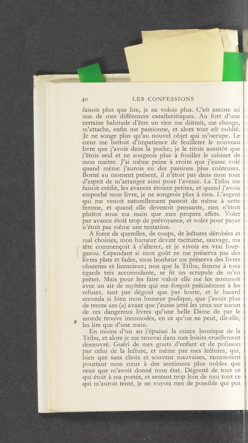 Page text (OCR generated): 40 LBS CONFESSIONS
faisois plus que lire, je ne volois plus. C’eSt encore ici
une de mes diHe'rences caraéteriétiques. Au fort d’une
certaine habitude d’étre un rien me diS’crait, me change,
m’attache, enﬁn me passionne, et alors tout est oublie’.
Je ne songe plus qu’au nouvel objet qui m’occupe. Le
(1‘:th ." r!
coeur me battoit d’impatience de feuilleter le nouveau I
livre que j’avois dans la poche; je le tirois aussitot que
j’étois seul et ne songeois plus a fouiller le cabinet de
mon maitre. J’ai meme peine a croire que j’eusse volé
quand meme j’aurois eu des passions plus couteuses.
Borné au moment present, il n’e’toit pas dans mon tour :
d’esprit de m’arranger ainsi pour l’avenir. La T ribu me
faisoit cre’dit, les avances étoient petites, et quand j’avois
empoché mon livre, je ne songeois plus a rien. L’argent
qui me venoit naturellement passoit de méme a cette
femme, et quand elle devenoit pressante, rien n’e’toit
g..". 5.; .‘LV .' .A
plu§cot sous ma main que mes propres effets. Voler ::
par avance étoit trop de prévoyance, et voler pour payer :r
n’étoit pas meme une tentation.
A force de querelles, de coups, de lectures dérobées et
mal choisies, mon humeur devint taciturne, sauvage, ma
téte commengoit a s’alterer, et je Vivois en vrai loup—
garou. Cependant si mon gout ne me pre’serva pas des
livres plats et fades, mon bonheur me préserva des livres
obscenes et licencieuX; non que la Tribu, femme a tous
égards tres accomodante, se ﬁt un scrupule de m’en
préter. Mais pour les faire valoir elle me les nommoit
avec un air de myStére qui me forgoit pre’cisément a. les
refuser, tant par dégout que par honte, et le hasard
seconda si bien mon humeur pudique, que j’avois plus
de trente ans (4) avant que j’eusse jetté les yeuX sur aucun
de ces dangereuX livres qu’une belle Dame de par le
monde trouve incomodes, en ce qu’on ne peut, dit—elle,
les lire que d’une main.
En moins d’un an j’épuisai la mince boutique de la
V!
m 1-" 1' 7‘:
3.. U m 5' t.) ‘1‘. i 4 .W: i
v/
Tribu, et alors je me trouvai clans mes loisirs cruellement r
desoeuvre’. Guéri de mes gouts d’enfant et de polisson
par celui de la lecture, et meme par mes lectures, qui,
bien que sans choiX et souvent mauvaises, ramenment r
pourtant mon cceur a des sentimens plus nobles que
ceuX que m’avoit donné mon état. Dégouté de tout ce
qui étoit a ma portée, et sentant trop loin de moi tout ce
qui m’auroit tenté, je ne voyois rien de possible qui put