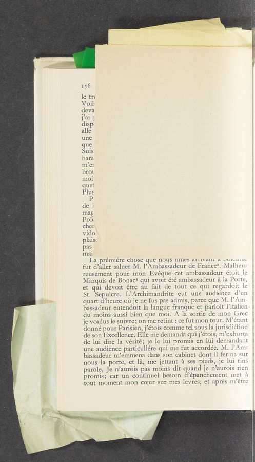 Page text (OCR generated): I56
le tri
Voil:
cleva
rm 1
disp<
allé ‘
une
que
Suis:
hara
m’ei
br01
moi
quel
Plus
1).
de l
mag
Pol<
ChCI
Vido.
plaim
pas
mai
La pre’miére chose que nous ﬂmCS arrivant a OU1.LLIJ.L'.¢
fut d’aller saluer M. I’Ambassadeur de France“. Malheu~
reusement pour mon Evéque cet ambassadeur etoit le
Marquis de Bonac4 qui avoit e’té ambassadeur a la Porte,
et qui devoit étre au fait de tout ce qui regardoit le
St. Sepulcre. L’Archimandrite eut une audience d’un
quart d’heure ou je ne fus pas admis, parce que M. l’Am—
bassadeur entendoit la langue franque et parloit l’italien
du moins aussi bien que moi. A la sortie de mon Grec
je voulus 1e suivre; on me retint : ce fut mon tour. M’e’tant
donné pour Parisien, j’étois comme tel sous la jurisdiction
de son Excellence. Elle me demanda qui j’étois, m’exhorta
de lui dire la Vérité; je le lui promis en lui demandant
une audience particuliére qui me fut accordée. M. l’Am—
bassadeur m’emmena dans son cabinet dont i1 ferma sur
nous 1a porte, et 151, me jettant a ses pieds, je lui tins
parole. Je n’aurois pas moins dit quand je n’aurois rien
promis; car un continuel besoin d’épanchement met a
tout moment mon coeur sur mes levres, et apres m’étre
Ami.