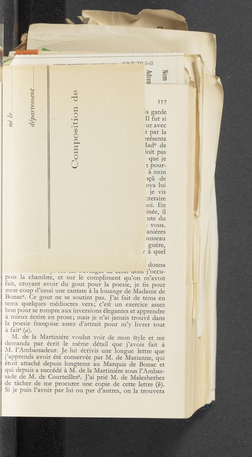 Page text (OCR generated): cie'l'nartem672$....................
A u‘ IY“ H VI. A
pois la chambre
...~rnr- nun-un-nv-r-“h' n u «Ann x
Oomnposition do
I57
is garde
II fut Si
'ur avec
t par la
)résenta
[ade de
ioit pas
que 1e
1 pour—
a mon
19151 de
oya lui
je Vis
:retaire
LOi. En
ine’e, i1
nte du
: VOUS.
anie’res
msseau
gue’re,
r a quel
donna
_ “w -vu omutwécr, up ccrur uuuL j,OCCU.-
, et sur le compliment qu’on m’avoit
fait, croyant avoir du gout pour la poesie, je ﬁs pour
mon coup d’essai une cantate a la louange de Madame de
Bonac“. Ce gout ne se soutint pas. J’ai fait de tems en
tems quelques médiocres vers; c’est un exercice assez
bon pour se rompre aux inversions e’legantes et apprendre
. a mieuX écrire en prose; mais )e n’ai jamais trouvé dans
E 1a poesie frangoise assez d’attrait pour m’y livrer tout
. a fait5 (a).
M. de la Martiniére voulut voir de mon style et me
>J demanda par e’crit 1e méme detail que j’avois fait a
v M. l’Ambassadeur. Je lui écriVis une longue lettre que
' j’apprends avoir été conservée par M. de Marianne, qui
I: étoit attache’ depuis longtems au Marquis de Bonac et
1 qui depuis a succe’dé a M. de la Martiniére sous I’Ambas—
; sade de M. de Courteilles“. J’ai prie’ M. de Malesherbes
‘1' de tacher de me procurer une copie de cette lettre (b).
i Si je puis l’avoir par lui ou par d’autres, on 1a trouvera