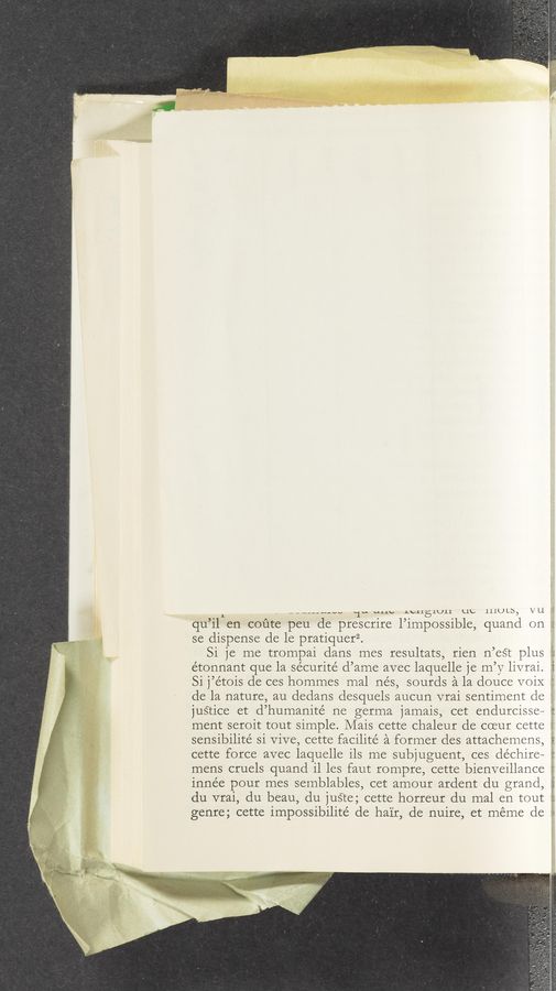 Page text (OCR generated): L , u-_------vv ‘1“ “LAW .Lvllélull up lilULb, VU.
qu’il en coute peu de prescrire l’impossible, quand on -'
se dispense de le pratiquerz.
Si je me trompai dans mes resultats, rien n’eét plus
e’tonnant que la sécurité d’ame avec laquelle je m’y livrai.
Si j’e’tois de ces hornmes mal nés, sourds a la douce voiX _,:
de la nature, au dedans desquels aucun vrai sentiment de
justice et d’humanité ne germa jamais, cet endurcisse~
ment seroit tout simple. Mais cette chaleur de coeur cette
sensibilité si Vive, cette facilite’ a former des attachemens, "
cette force avec laquelle ils me subjuguent, ces déchire~ :;
mens cruels quand i1 les faut rompre, cette bienveillance ei
innée pour mes semblables, cet amour ardent du grand, f
du vrai, du beau, du juSte; cette horreur du mal en tout
genre; cette impossibilité de hair, de nuire, et meme de :