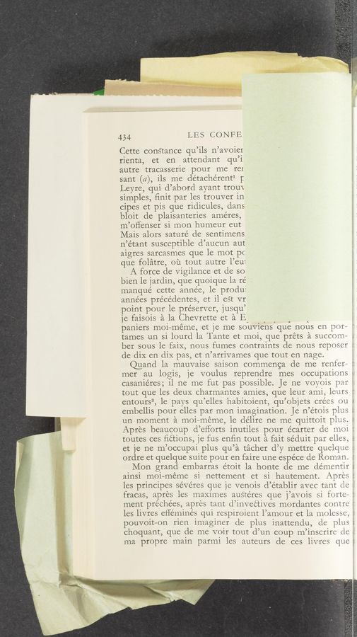 Page text (OCR generated): 434 LES CONFE
Cette coné‘tance qu’ils n’avoier
rienta, et en attendant qu’i,
autre tracasserie pour me I‘CI
sant (a), ils me détache’rent1 l:
Leyre, qui d’abord ayant trouV
simples, ﬁnit par les trouver in
cipes et pis que ridicules, dans
bloit de plaisanteries améres,
m’offenser si mon humeur eut
Mais alors saturé de sentimens
n’e’tant susceptible d’aucun aut
aigres sarcasmes que le mot pc
que folatre, ou tout autre l’eu‘.
A force de Vigilance et de so
bien le jardin, que quoique la ré .
manque cette annee, le produf
années précédentes, et il eét VI
point pour le pre’server, jusqu’
je faisois a la Chevrette et a E- _ , i A
paniers moi—meme, et je me souviens que nous en por—
tames un si lourd la Tante et moi, que préts a succom—
ber sous le faix, nous fumes contraints de nous reposer ‘
de diX en diX pas, et n’arrivames que tout en nage.
@and la mauvaise saison commenga de me renfer— :'
mer au logis, je voulus reprendre mes occupations
casaniéres; il ne me fut pas possible. Je ne voyois par '
tout que les deuX charmantes amies, que leur ami, leurs
entours3, le pays qu’elles habitoient, qu’objets crées ou
embellis pour elles par mon imagination. Je n’étois plus
un moment a moi—meme, le de’lire ne me quittoit plus.
w-
Apres beaucoup d’efl‘orts inutiles pour écarter de moi :
toutes ces ﬁctions, 1e fus enﬁn tout a fait séduit par elles, 5
et je ne m’occupai plus qu’a tacher d’y mettre quelque
ordre et quelque suite pour en faire une espéce de Roman. :
Mon grand embarras étoit la honte de me démentir
a1ns1 m01—méme Sl nettement et si hautement. Apres
A... ‘ _._‘.
les principes sévéres que je venois d’établir avec tant de \
fracas, apres les maximes austeres que j’avois si forte-3
ment préchées, apres tant d’inveétives mordantes contre
les livres eﬂéminés qui respiroient l’amour et la molesse,
pouvoit—on rien imaginer de plus inattendu, de plus
choquant, que de me voir tout d’un coup m’inscrire de .
ma propre main parmi les auteurs de ces livres que