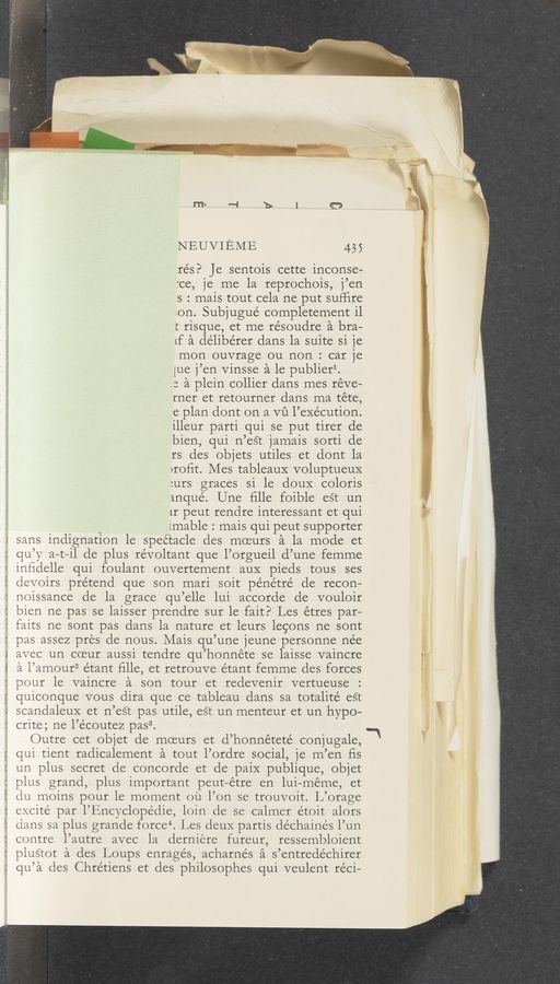 Page text (OCR generated): NEUVIEME 455
re’s? je sentois cette inconse-
:ce, je me la reprochois, j’en
s : mais tout cela ne put sufﬁre
ion. Subjugué completement il
t risque, et me résoudre a bra—
Lf a délibérer dans la suite si je
mon ouvrage ou non : car je
[ue j’en Vinsse a le publierl.
3 a plein collier dans mes reve—
rner et retourner dans ma téte,
e plan dont on a mi l’exécution.
illeur parti qui se put tirer de
bien, qui n’est jamais sorti de
rs cles objets utiles et dont la
nroﬁt. Mes tableaux voluptueuX
:urs graces si le douX coloris
anqué. Une ﬁlle foible eSt un
1r peut rendre interessant et qui
imable : mais qui peut supporter
z sans indignation le spectacle des moeurs a la mode et
a rh a
qu’y a-t-il de plus révoltant que l’orgueil d’une femme
inﬁdelle qui foulant ouvertement aux pieds tous ses
devoirs pretend que son mari soit pe’nétré de recon—
noissance de la grace qu’elle lui accorde de vouloir
bien ne pas se laisser prendre sur le fait? Les étres par—
faits ne sont pas dans la nature et leurs legons ne sont
pas assez pres de nous. Mais qu’une jeune personne ne'e
avec un coeur aussi tendre qu’honnéte se laisse vaincre
a l’amour2 étant ﬁlle, et retrouve e’tant femme des forces
pour le vaincre a son tour et redevenir vertueuse
quiconque vous dira que ce tableau dans sa totalité eS‘t
scandaleux et n’est pas utile, est un menteur et un hypo—
crite; ne l’e’coutez pas3.
Outre cet objet de moeurs et d’honnéteté conjugale, -‘
qui tient radicalement a tout l’ordre social, je m’en ﬁs
un plus secret de concorde et de paiX publique, objet
plus grand, plus important peut—étre en lui—meme, et
du moins pour le moment oil l’on se trouvoit. L’orage
excite par l’Encyclopédie, loin de se calmer étoit alors
clans sa plus grande force". Les deux partis déchaine’s l’un
contre l’autre avec la derniere fureur, ressembloient
plustot a des Loups enragés, acharnés a s’entredéchirer
qu’a des Chrétiens et des philosophes qui veulent reci—